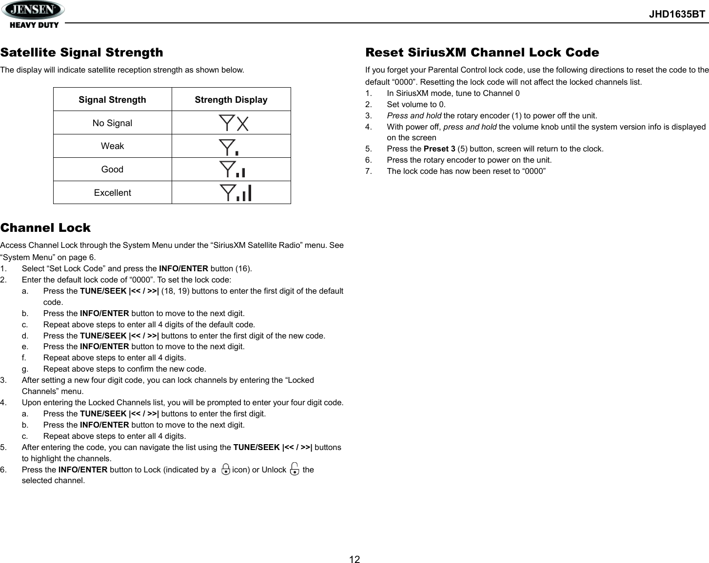        JHD1635BT  12  Satellite Signal Strength The display will indicate satellite reception strength as shown below.  Signal Strength  Strength Display No Signal   Weak   Good   Excellent    Channel Lock Access Channel Lock through the System Menu under the “SiriusXM Satellite Radio” menu. See “System Menu” on page 6. 1.  Select “Set Lock Code” and press the INFO/ENTER button (16). 2.  Enter the default lock code of “0000”. To set the lock code: a.  Press the TUNE/SEEK |&lt;&lt; / &gt;&gt;| (18, 19) buttons to enter the first digit of the default code. b.  Press the INFO/ENTER button to move to the next digit. c.  Repeat above steps to enter all 4 digits of the default code. d.  Press the TUNE/SEEK |&lt;&lt; / &gt;&gt;| buttons to enter the first digit of the new code. e.  Press the INFO/ENTER button to move to the next digit. f.  Repeat above steps to enter all 4 digits. g.  Repeat above steps to confirm the new code. 3.  After setting a new four digit code, you can lock channels by entering the “Locked Channels” menu. 4.  Upon entering the Locked Channels list, you will be prompted to enter your four digit code. a.  Press the TUNE/SEEK |&lt;&lt; / &gt;&gt;| buttons to enter the first digit. b.  Press the INFO/ENTER button to move to the next digit. c.  Repeat above steps to enter all 4 digits. 5.  After entering the code, you can navigate the list using the TUNE/SEEK |&lt;&lt; / &gt;&gt;| buttons to highlight the channels. 6.  Press the INFO/ENTER button to Lock (indicated by a        icon) or Unlock        the selected channel.  Reset SiriusXM Channel Lock Code If you forget your Parental Control lock code, use the following directions to reset the code to the default “0000”. Resetting the lock code will not affect the locked channels list. 1.  In SiriusXM mode, tune to Channel 0 2.  Set volume to 0. 3.  Press and hold the rotary encoder (1) to power off the unit. 4.  With power off, press and hold the volume knob until the system version info is displayed on the screen 5.  Press the Preset 3 (5) button, screen will return to the clock. 6.  Press the rotary encoder to power on the unit. 7.  The lock code has now been reset to “0000” 