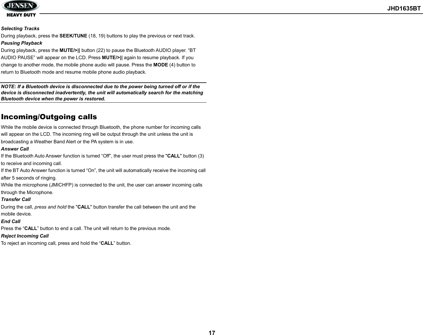        JHD1635BT  17 Selecting Tracks During playback, press the SEEK/TUNE (18, 19) buttons to play the previous or next track. Pausing Playback During playback, press the MUTE/&gt;|| button (22) to pause the Bluetooth AUDIO player. “BT AUDIO PAUSE” will appear on the LCD. Press MUTE/&gt;|| again to resume playback. If you change to another mode, the mobile phone audio will pause. Press the MODE (4) button to return to Bluetooth mode and resume mobile phone audio playback.  NOTE: If a Bluetooth device is disconnected due to the power being turned off or if the device is disconnected inadvertently, the unit will automatically search for the matching Bluetooth device when the power is restored.  Incoming/Outgoing calls While the mobile device is connected through Bluetooth, the phone number for incoming calls will appear on the LCD. The incoming ring will be output through the unit unless the unit is broadcasting a Weather Band Alert or the PA system is in use. Answer Call If the Bluetooth Auto Answer function is turned “Off”, the user must press the &quot;CALL&quot; button (3) to receive and incoming call. If the BT Auto Answer function is turned “On”, the unit will automatically receive the incoming call after 5 seconds of ringing. While the microphone (JMICHFP) is connected to the unit, the user can answer incoming calls through the Microphone.   Transfer Call During the call, press and hold the &quot;CALL&quot; button transfer the call between the unit and the mobile device. End Call Press the “CALL” button to end a call. The unit will return to the previous mode. Reject Incoming Call To reject an incoming call, press and hold the “CALL” button.    