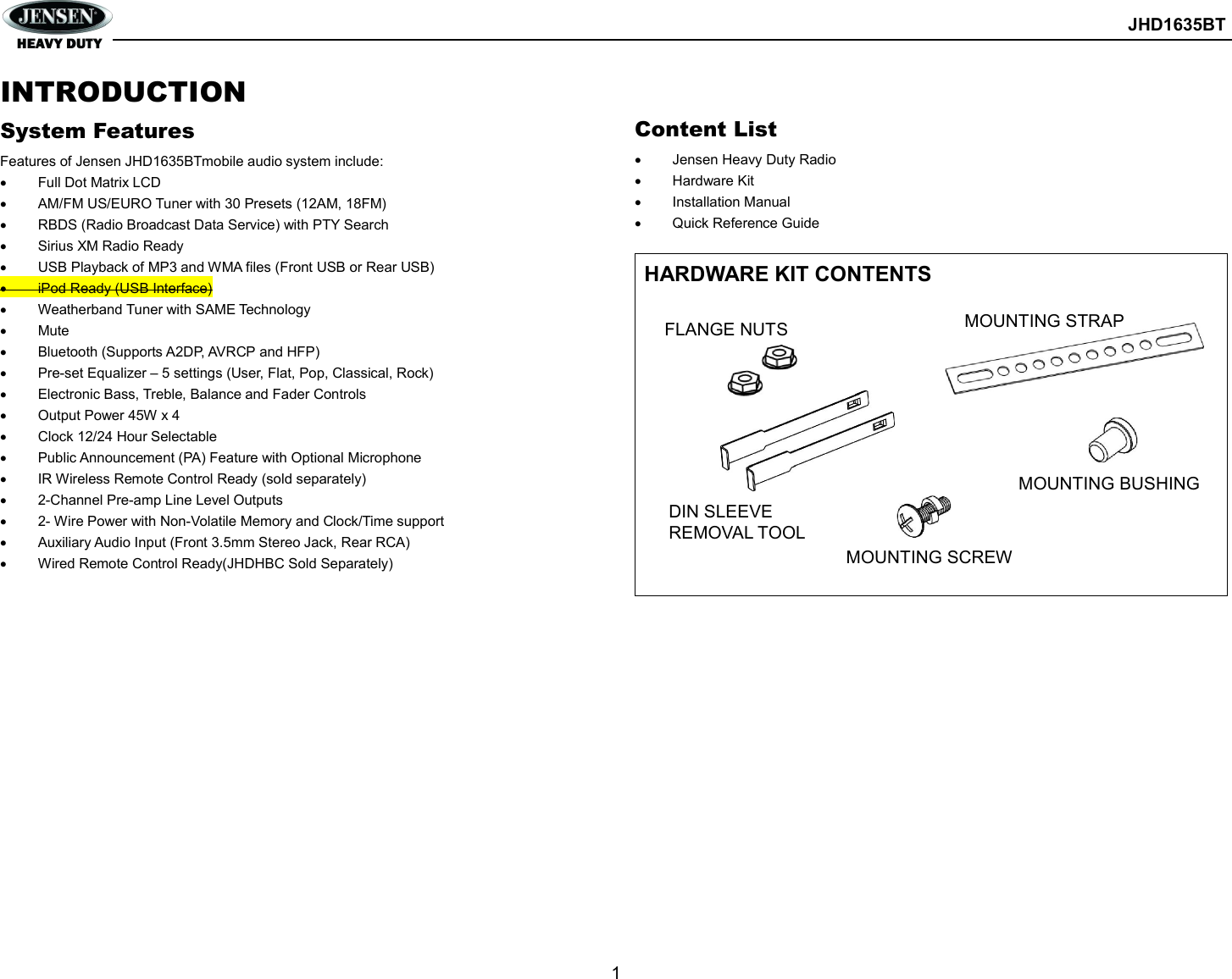        JHD1635BT  1  INTRODUCTION System Features Features of Jensen JHD1635BTmobile audio system include:   Full Dot Matrix LCD   AM/FM US/EURO Tuner with 30 Presets (12AM, 18FM)   RBDS (Radio Broadcast Data Service) with PTY Search   Sirius XM Radio Ready   USB Playback of MP3 and WMA files (Front USB or Rear USB)   iPod Ready (USB Interface)   Weatherband Tuner with SAME Technology   Mute   Bluetooth (Supports A2DP, AVRCP and HFP)   Pre-set Equalizer – 5 settings (User, Flat, Pop, Classical, Rock)   Electronic Bass, Treble, Balance and Fader Controls   Output Power 45W x 4   Clock 12/24 Hour Selectable   Public Announcement (PA) Feature with Optional Microphone   IR Wireless Remote Control Ready (sold separately)   2-Channel Pre-amp Line Level Outputs   2- Wire Power with Non-Volatile Memory and Clock/Time support   Auxiliary Audio Input (Front 3.5mm Stereo Jack, Rear RCA)   Wired Remote Control Ready(JHDHBC Sold Separately)                Content List   Jensen Heavy Duty Radio   Hardware Kit   Installation Manual   Quick Reference Guide  HARDWARE KIT CONTENTS                 DIN SLEEVE REMOVAL TOOL FLANGE NUTS MOUNTING SCREW MOUNTING STRAP  MOUNTING BUSHING  
