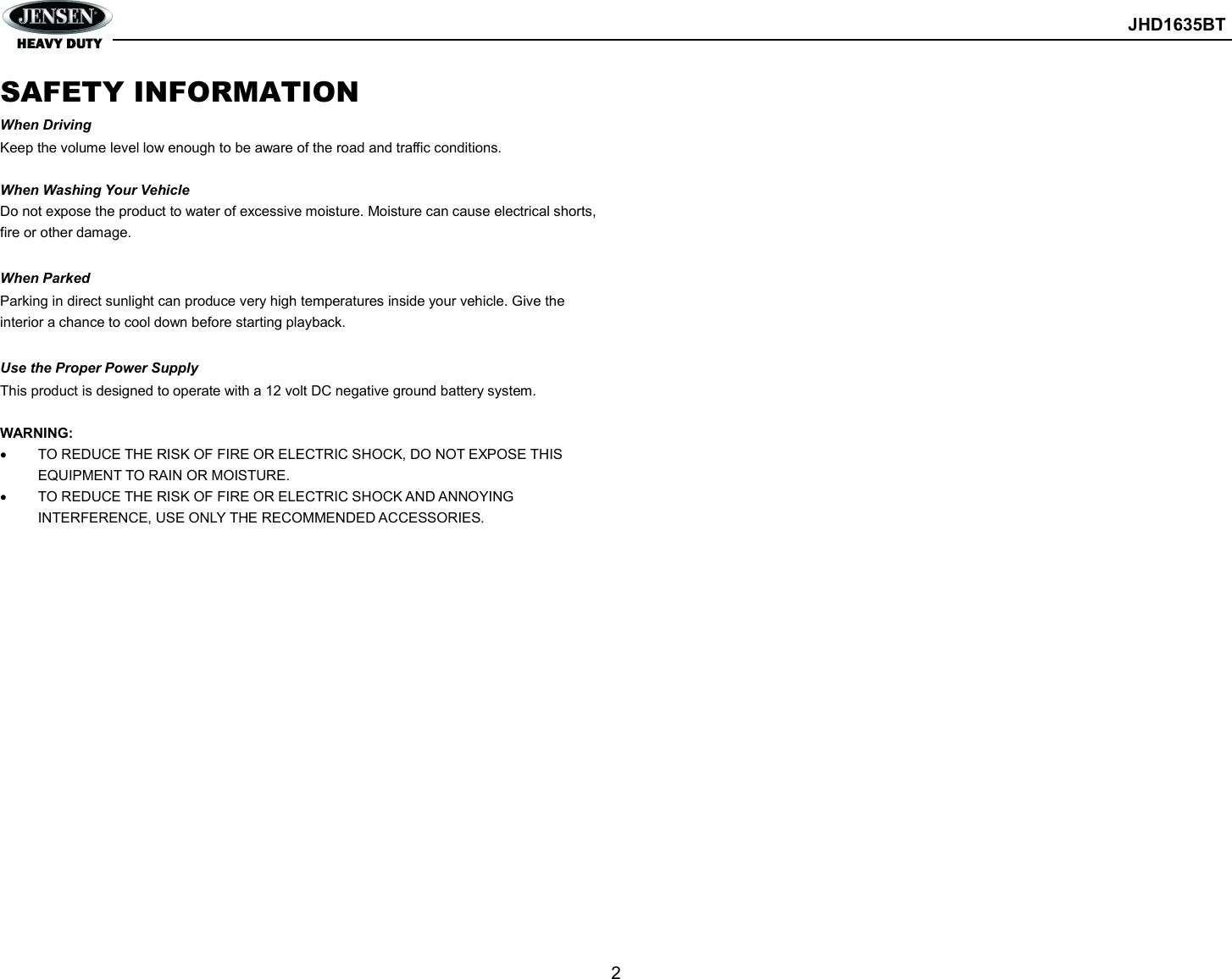        JHD1635BT  2  SAFETY INFORMATION When Driving Keep the volume level low enough to be aware of the road and traffic conditions.  When Washing Your Vehicle Do not expose the product to water of excessive moisture. Moisture can cause electrical shorts, fire or other damage.  When Parked Parking in direct sunlight can produce very high temperatures inside your vehicle. Give the interior a chance to cool down before starting playback.  Use the Proper Power Supply This product is designed to operate with a 12 volt DC negative ground battery system.  WARNING:   TO REDUCE THE RISK OF FIRE OR ELECTRIC SHOCK, DO NOT EXPOSE THIS EQUIPMENT TO RAIN OR MOISTURE.   TO REDUCE THE RISK OF FIRE OR ELECTRIC SHOCK AND ANNOYING INTERFERENCE, USE ONLY THE RECOMMENDED ACCESSORIES.    