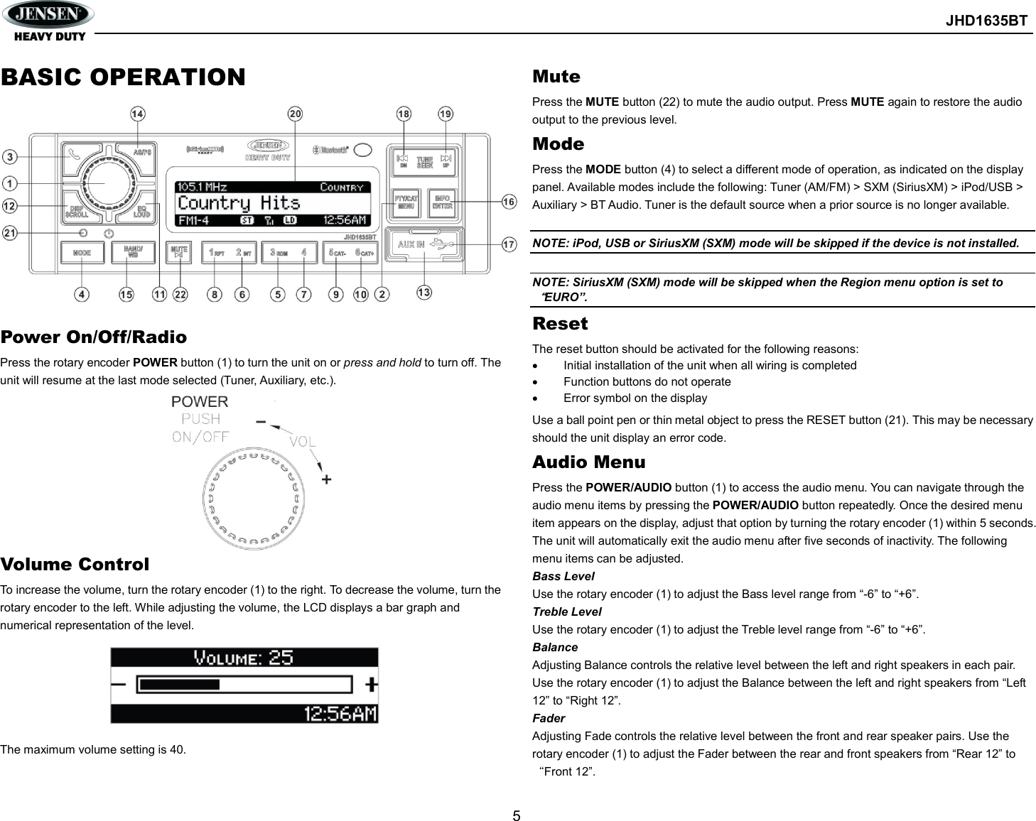        JHD1635BT  5  BASIC OPERATION             Power On/Off/Radio Press the rotary encoder POWER button (1) to turn the unit on or press and hold to turn off. The unit will resume at the last mode selected (Tuner, Auxiliary, etc.).          Volume Control To increase the volume, turn the rotary encoder (1) to the right. To decrease the volume, turn the rotary encoder to the left. While adjusting the volume, the LCD displays a bar graph and numerical representation of the level.       The maximum volume setting is 40. Mute Press the MUTE button (22) to mute the audio output. Press MUTE again to restore the audio output to the previous level. Mode Press the MODE button (4) to select a different mode of operation, as indicated on the display panel. Available modes include the following: Tuner (AM/FM) &gt; SXM (SiriusXM) &gt; iPod/USB &gt; Auxiliary &gt; BT Audio. Tuner is the default source when a prior source is no longer available.  NOTE: iPod, USB or SiriusXM (SXM) mode will be skipped if the device is not installed.  NOTE: SiriusXM (SXM) mode will be skipped when the Region menu option is set to“EURO”. Reset The reset button should be activated for the following reasons:   Initial installation of the unit when all wiring is completed   Function buttons do not operate   Error symbol on the display Use a ball point pen or thin metal object to press the RESET button (21). This may be necessary should the unit display an error code. Audio Menu Press the POWER/AUDIO button (1) to access the audio menu. You can navigate through the audio menu items by pressing the POWER/AUDIO button repeatedly. Once the desired menu item appears on the display, adjust that option by turning the rotary encoder (1) within 5 seconds. The unit will automatically exit the audio menu after five seconds of inactivity. The following menu items can be adjusted. Bass Level Use the rotary encoder (1) to adjust the Bass level range from “-6” to “+6”. Treble Level Use the rotary encoder (1) to adjust the Treble level range from “-6” to “+6”. Balance Adjusting Balance controls the relative level between the left and right speakers in each pair. Use the rotary encoder (1) to adjust the Balance between the left and right speakers from “Left 12” to “Right 12”. Fader Adjusting Fade controls the relative level between the front and rear speaker pairs. Use the rotary encoder (1) to adjust the Fader between the rear and front speakers from “Rear 12” to “Front 12”. 