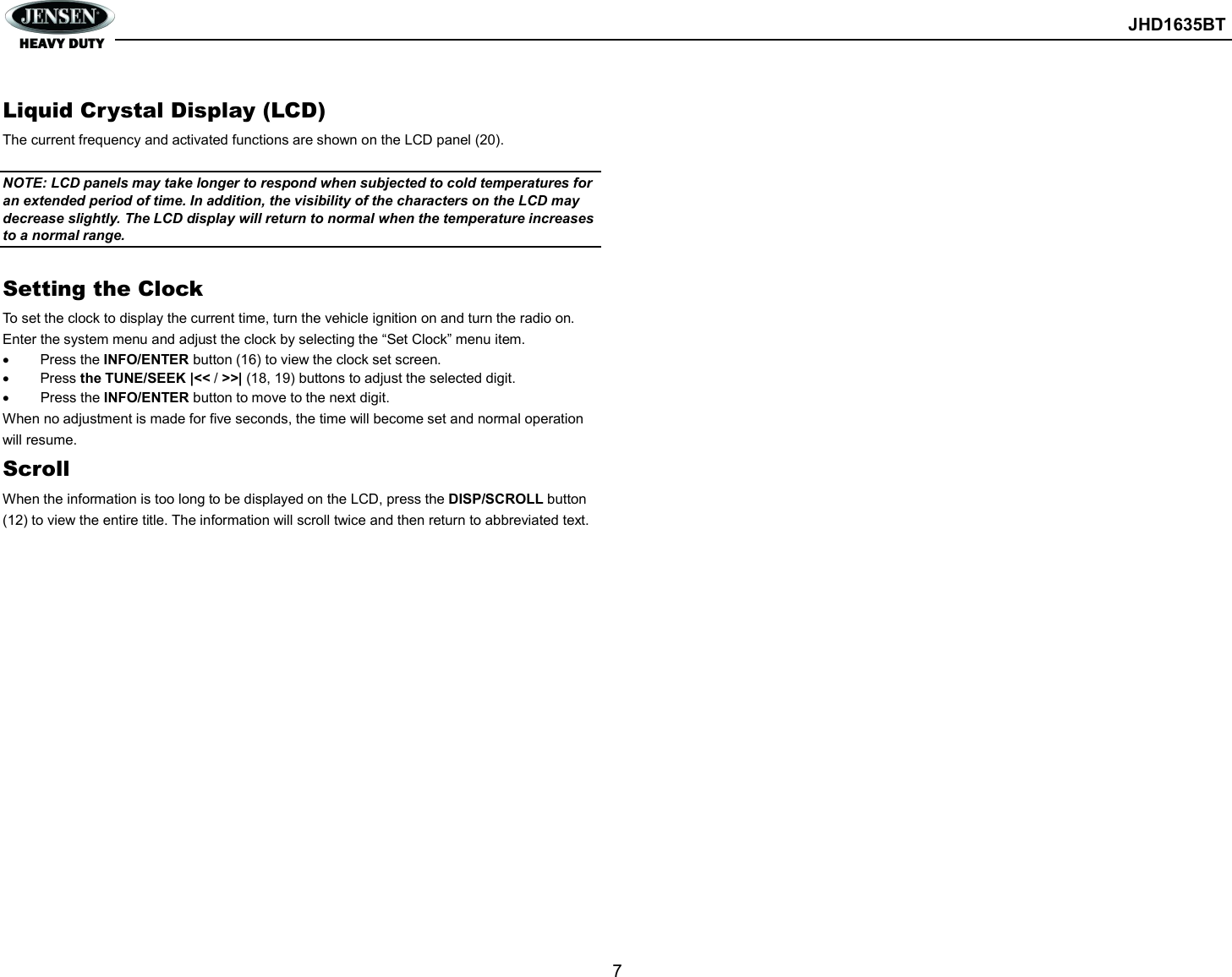        JHD1635BT  7   Liquid Crystal Display (LCD) The current frequency and activated functions are shown on the LCD panel (20).  NOTE: LCD panels may take longer to respond when subjected to cold temperatures for an extended period of time. In addition, the visibility of the characters on the LCD may decrease slightly. The LCD display will return to normal when the temperature increases to a normal range.  Setting the Clock To set the clock to display the current time, turn the vehicle ignition on and turn the radio on. Enter the system menu and adjust the clock by selecting the “Set Clock” menu item.   Press the INFO/ENTER button (16) to view the clock set screen.   Press the TUNE/SEEK |&lt;&lt; / &gt;&gt;| (18, 19) buttons to adjust the selected digit.   Press the INFO/ENTER button to move to the next digit. When no adjustment is made for five seconds, the time will become set and normal operation will resume. Scroll When the information is too long to be displayed on the LCD, press the DISP/SCROLL button (12) to view the entire title. The information will scroll twice and then return to abbreviated text.     
