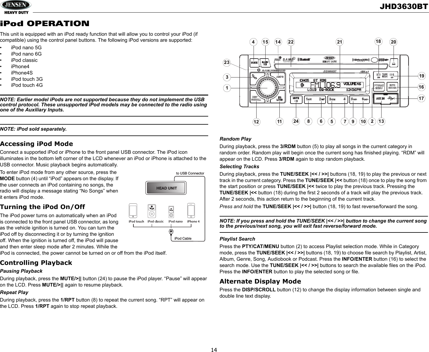 JHD3630BT14iPod OPERATIONThis unit is equipped with an iPod ready function that will allow you to control your iPod (if compatible) using the control panel buttons. The following iPod versions are supported:• iPod nano 5G• iPod nano 6G• iPod classic• iPhone4• iPhone4S• iPod touch 3G• iPod touch 4GNOTE: Earlier model iPods are not supported because they do not implement the USB control protocol. These unsupported iPod models may be connected to the radio using one of the Auxiliary Inputs.NOTE: iPod sold separately.Accessing iPod ModeConnect a supported iPod or iPhone to the front panel USB connector. The iPod icon illuminates in the bottom left corner of the LCD whenever an iPod or iPhone is attached to the USB connector. Music playback begins automatically.To enter iPod mode from any other source, press the MODE button (4) until “iPod” appears on the display. If the user connects an iPod containing no songs, the radio will display a message stating “No Songs” when it enters iPod mode.Turning the iPod On/OffThe iPod power turns on automatically when an iPod is connected to the front panel USB connector, as long as the vehicle ignition is turned on. You can turn the iPod off by disconnecting it or by turning the ignition off. When the ignition is turned off, the iPod will pause and then enter sleep mode after 2 minutes. While the iPod is connected, the power cannot be turned on or off from the iPod itself.Controlling PlaybackPausing PlaybackDuring playback, press the MUTE/&gt;|| button (24) to pause the iPod player. “Pause” will appear on the LCD. Press MUTE/&gt;|| again to resume playback.Repeat PlayDuring playback, press the 1/RPT button (8) to repeat the current song. “RPT” will appear on the LCD. Press 1/RPT again to stop repeat playback.Random PlayDuring playback, press the 3/RDM button (5) to play all songs in the current category in random order. Random play will begin once the current song has finished playing. “RDM” will appear on the LCD. Press 3/RDM again to stop random playback.Selecting TracksDuring playback, press the TUNE/SEEK |&lt;&lt; / &gt;&gt;| buttons (18, 19) to play the previous or next track in the current category. Press the TUNE/SEEK |&lt;&lt; button (18) once to play the song from the start position or press TUNE/SEEK |&lt;&lt; twice to play the previous track. Pressing the TUNE/SEEK |&lt;&lt; button (18) during the first 2 seconds of a track will play the previous track. After 2 seconds, this action return to the beginning of the current track.Press and hold the TUNE/SEEK |&lt;&lt; / &gt;&gt;| button (18, 19) to fast reverse/forward the song. NOTE: If you press and hold the TUNE/SEEK |&lt;&lt; / &gt;&gt;| button to change the current song to the previous/next song, you will exit fast reverse/forward mode. Playlist SearchPress the PTY/CAT/MENU button (2) to access Playlist selection mode. While in Category mode, press the TUNE/SEEK |&lt;&lt; / &gt;&gt;| buttons (18, 19) to choose file search by Playlist, Artist, Album, Genre, Song, Audiobook or Podcast. Press the INFO/ENTER button (16) to select the search mode. Use the TUNE/SEEK |&lt;&lt; / &gt;&gt;| buttons to search the available files on the iPod. Press the INFO/ENTER button to play the selected song or file.Alternate Display ModePress the DISP/SCROLL button (12) to change the display information between single and double line text display. HEAD UNITto USB ConnectoriPod CableCAT- CAT+DN UPINFOENTERINFOENTERPTY/CATMENUPTY/CATMENUDISPSCROLLDISPSCROLLAS/PSJHD3630BTPUSH POWER/AUDIOPUSH POWER/AUDIO324511 24 613714816915101217122 18 20211923