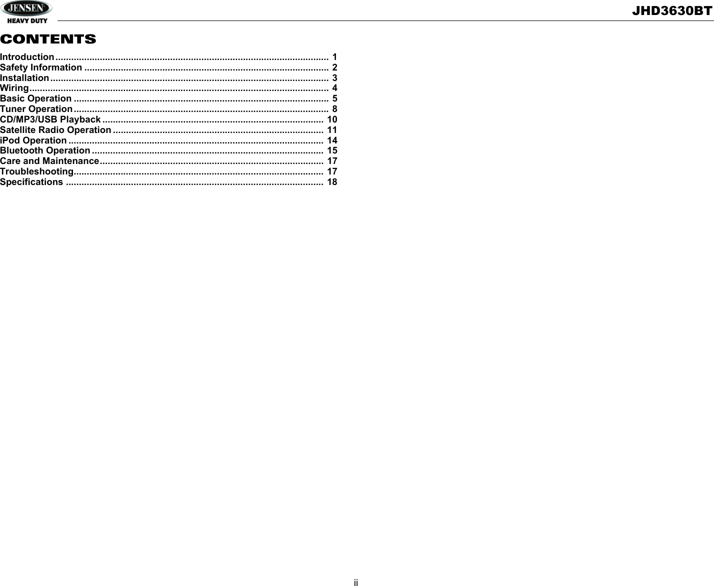 JHD3630BTiiCONTENTSIntroduction......................................................................................................... 1Safety Information .............................................................................................. 2Installation........................................................................................................... 3Wiring................................................................................................................... 4Basic Operation .................................................................................................. 5Tuner Operation.................................................................................................. 8CD/MP3/USB Playback ..................................................................................... 10Satellite Radio Operation ................................................................................. 11iPod Operation .................................................................................................. 14Bluetooth Operation ......................................................................................... 15Care and Maintenance...................................................................................... 17Troubleshooting................................................................................................ 17Specifications ................................................................................................... 18
