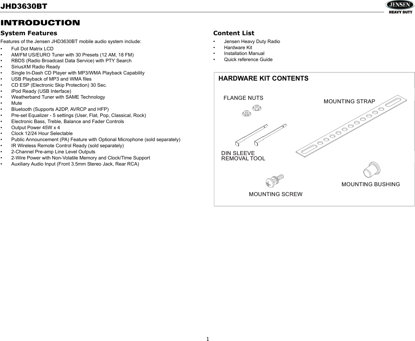 JHD3630BT1INTRODUCTIONSystem FeaturesFeatures of the Jensen JHD3630BT mobile audio system include:• Full Dot Matrix LCD• AM/FM US/EURO Tuner with 30 Presets (12 AM, 18 FM)• RBDS (Radio Broadcast Data Service) with PTY Search• SiriusXM Radio Ready• Single In-Dash CD Player with MP3/WMA Playback Capability• USB Playback of MP3 and WMA files• CD ESP (Electronic Skip Protection) 30 Sec.• iPod Ready (USB Interface)• Weatherband Tuner with SAME Technology•Mute• Bluetooth (Supports A2DP, AVRCP and HFP)• Pre-set Equalizer - 5 settings (User, Flat, Pop, Classical, Rock)• Electronic Bass, Treble, Balance and Fader Controls• Output Power 45W x 4 • Clock 12/24 Hour Selectable• Public Announcement (PA) Feature with Optional Microphone (sold separately)• IR Wireless Remote Control Ready (sold separately)• 2-Channel Pre-amp Line Level Outputs• 2-Wire Power with Non-Volatile Memory and Clock/Time Support• Auxiliary Audio Input (Front 3.5mm Stereo Jack, Rear RCA)Content List• Jensen Heavy Duty Radio• Hardware Kit• Installation Manual• Quick reference GuideMOUNTING SCREWREMOVAL TOOLMOUNTING BUSHINGMOUNTING STRAPDIN SLEEVEFLANGE NUTSHARDWARE KIT CONTENTS