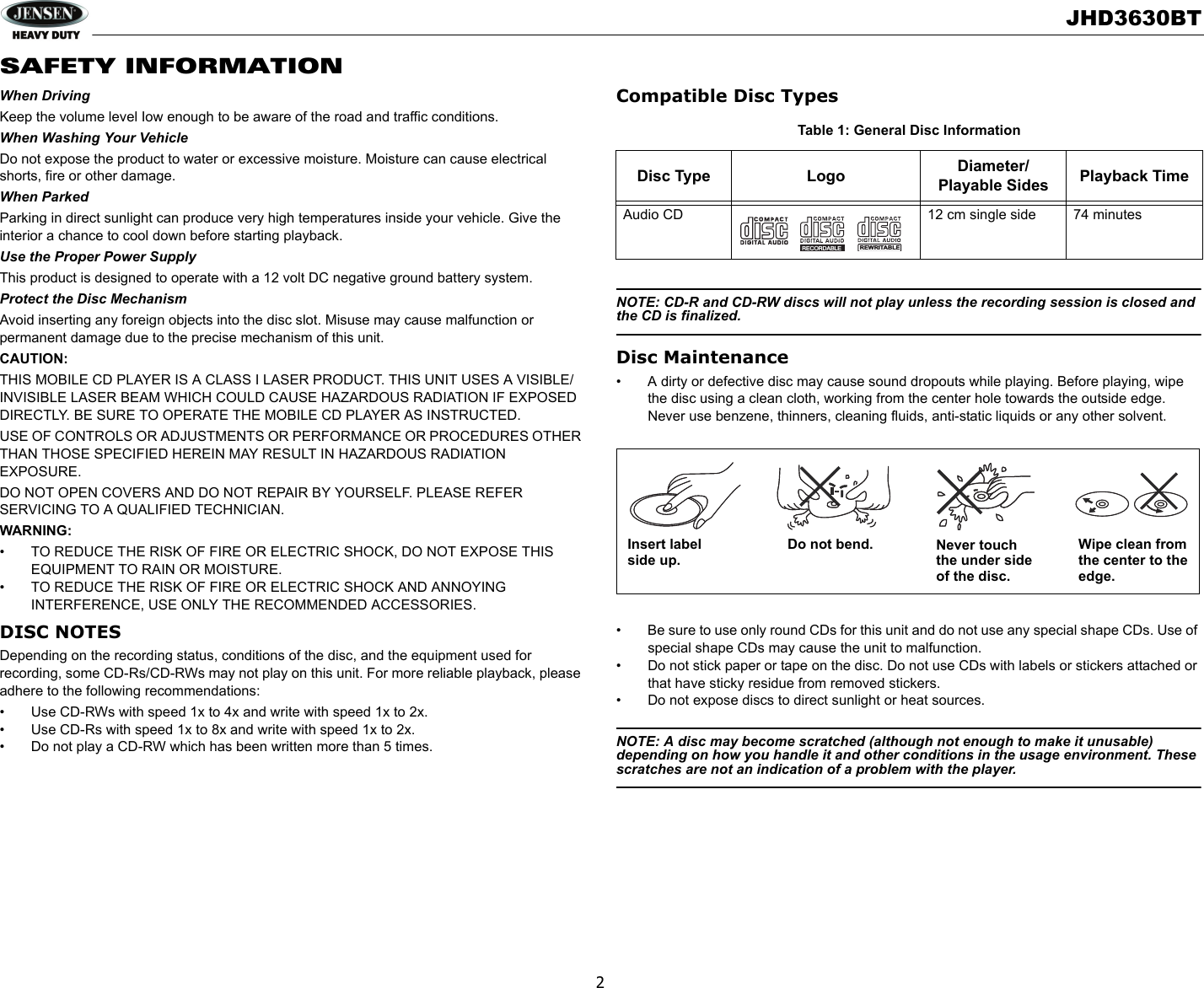 JHD3630BT2SAFETY INFORMATIONWhen DrivingKeep the volume level Iow enough to be aware of the road and traffic conditions.When Washing Your VehicleDo not expose the product to water or excessive moisture. Moisture can cause electrical shorts, fire or other damage.When ParkedParking in direct sunlight can produce very high temperatures inside your vehicle. Give the interior a chance to cool down before starting playback.Use the Proper Power SupplyThis product is designed to operate with a 12 volt DC negative ground battery system.Protect the Disc MechanismAvoid inserting any foreign objects into the disc slot. Misuse may cause malfunction or permanent damage due to the precise mechanism of this unit.CAUTION:THIS MOBILE CD PLAYER IS A CLASS I LASER PRODUCT. THIS UNIT USES A VISIBLE/INVISIBLE LASER BEAM WHICH COULD CAUSE HAZARDOUS RADIATION IF EXPOSED DIRECTLY. BE SURE TO OPERATE THE MOBILE CD PLAYER AS INSTRUCTED. USE OF CONTROLS OR ADJUSTMENTS OR PERFORMANCE OR PROCEDURES OTHER THAN THOSE SPECIFIED HEREIN MAY RESULT IN HAZARDOUS RADIATION EXPOSURE.DO NOT OPEN COVERS AND DO NOT REPAIR BY YOURSELF. PLEASE REFER SERVICING TO A QUALIFIED TECHNICIAN.WARNING:• TO REDUCE THE RISK OF FIRE OR ELECTRIC SHOCK, DO NOT EXPOSE THIS EQUIPMENT TO RAIN OR MOISTURE.• TO REDUCE THE RISK OF FIRE OR ELECTRIC SHOCK AND ANNOYING   INTERFERENCE, USE ONLY THE RECOMMENDED ACCESSORIES. DISC NOTESDepending on the recording status, conditions of the disc, and the equipment used for recording, some CD-Rs/CD-RWs may not play on this unit. For more reliable playback, please adhere to the following recommendations:• Use CD-RWs with speed 1x to 4x and write with speed 1x to 2x.• Use CD-Rs with speed 1x to 8x and write with speed 1x to 2x.• Do not play a CD-RW which has been written more than 5 times.Compatible Disc TypesNOTE: CD-R and CD-RW discs will not play unless the recording session is closed and the CD is finalized.Disc Maintenance• A dirty or defective disc may cause sound dropouts while playing. Before playing, wipe the disc using a clean cloth, working from the center hole towards the outside edge. Never use benzene, thinners, cleaning fluids, anti-static liquids or any other solvent.• Be sure to use only round CDs for this unit and do not use any special shape CDs. Use of special shape CDs may cause the unit to malfunction.• Do not stick paper or tape on the disc. Do not use CDs with labels or stickers attached or that have sticky residue from removed stickers.• Do not expose discs to direct sunlight or heat sources.NOTE: A disc may become scratched (although not enough to make it unusable) depending on how you handle it and other conditions in the usage environment. These scratches are not an indication of a problem with the player.Table 1: General Disc InformationDisc Type Logo Diameter/Playable Sides Playback TimeAudio CD 12 cm single side 74 minutesREWRITABLERECORDABLEInsert label Do not bend. Never touchthe under sideof the disc.Wipe clean from the center to theedge.side up.