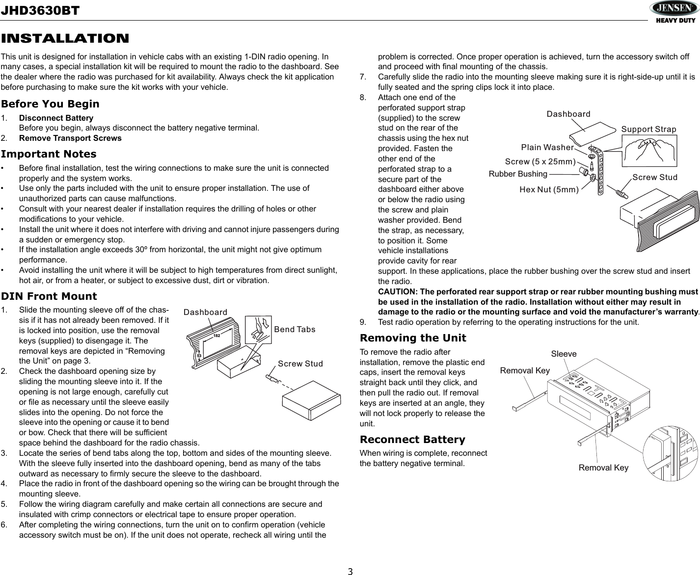JHD3630BT3INSTALLATIONThis unit is designed for installation in vehicle cabs with an existing 1-DIN radio opening. In many cases, a special installation kit will be required to mount the radio to the dashboard. See the dealer where the radio was purchased for kit availability. Always check the kit application before purchasing to make sure the kit works with your vehicle.Before You Begin1. Disconnect BatteryBefore you begin, always disconnect the battery negative terminal.2. Remove Transport Screws Important Notes• Before final installation, test the wiring connections to make sure the unit is connected properly and the system works.• Use only the parts included with the unit to ensure proper installation. The use of unauthorized parts can cause malfunctions.• Consult with your nearest dealer if installation requires the drilling of holes or other modifications to your vehicle.• Install the unit where it does not interfere with driving and cannot injure passengers during a sudden or emergency stop.• If the installation angle exceeds 30º from horizontal, the unit might not give optimum performance.• Avoid installing the unit where it will be subject to high temperatures from direct sunlight, hot air, or from a heater, or subject to excessive dust, dirt or vibration.DIN Front Mount1. Slide the mounting sleeve off of the chas-sis if it has not already been removed. If it is locked into position, use the removal keys (supplied) to disengage it. The removal keys are depicted in “Removing the Unit” on page 3.2. Check the dashboard opening size by sliding the mounting sleeve into it. If the opening is not large enough, carefully cut or file as necessary until the sleeve easily slides into the opening. Do not force the sleeve into the opening or cause it to bend or bow. Check that there will be sufficient space behind the dashboard for the radio chassis.3. Locate the series of bend tabs along the top, bottom and sides of the mounting sleeve. With the sleeve fully inserted into the dashboard opening, bend as many of the tabs outward as necessary to firmly secure the sleeve to the dashboard.4. Place the radio in front of the dashboard opening so the wiring can be brought through the mounting sleeve.5. Follow the wiring diagram carefully and make certain all connections are secure and insulated with crimp connectors or electrical tape to ensure proper operation. 6. After completing the wiring connections, turn the unit on to confirm operation (vehicle accessory switch must be on). If the unit does not operate, recheck all wiring until the problem is corrected. Once proper operation is achieved, turn the accessory switch off and proceed with final mounting of the chassis.7. Carefully slide the radio into the mounting sleeve making sure it is right-side-up until it is fully seated and the spring clips lock it into place.8. Attach one end of the perforated support strap (supplied) to the screw stud on the rear of the chassis using the hex nut provided. Fasten the other end of the perforated strap to a secure part of the dashboard either above or below the radio using the screw and plain washer provided. Bend the strap, as necessary, to position it. Some vehicle installations provide cavity for rear support. In these applications, place the rubber bushing over the screw stud and insert the radio.CAUTION: The perforated rear support strap or rear rubber mounting bushing must be used in the installation of the radio. Installation without either may result in damage to the radio or the mounting surface and void the manufacturer’s warranty.9. Test radio operation by referring to the operating instructions for the unit.Removing the UnitTo remove the radio after installation, remove the plastic end caps, insert the removal keys straight back until they click, and then pull the radio out. If removal keys are inserted at an angle, they will not lock properly to release the unit.Reconnect BatteryWhen wiring is complete, reconnect the battery negative terminal.18253DashboardBend TabsScrew StudDashboardPlain WasherScrew (5 x 25mm)Hex Nut (5mm)Screw StudSupport StrapRubber BushingRemoval KeySleeveRemoval Key