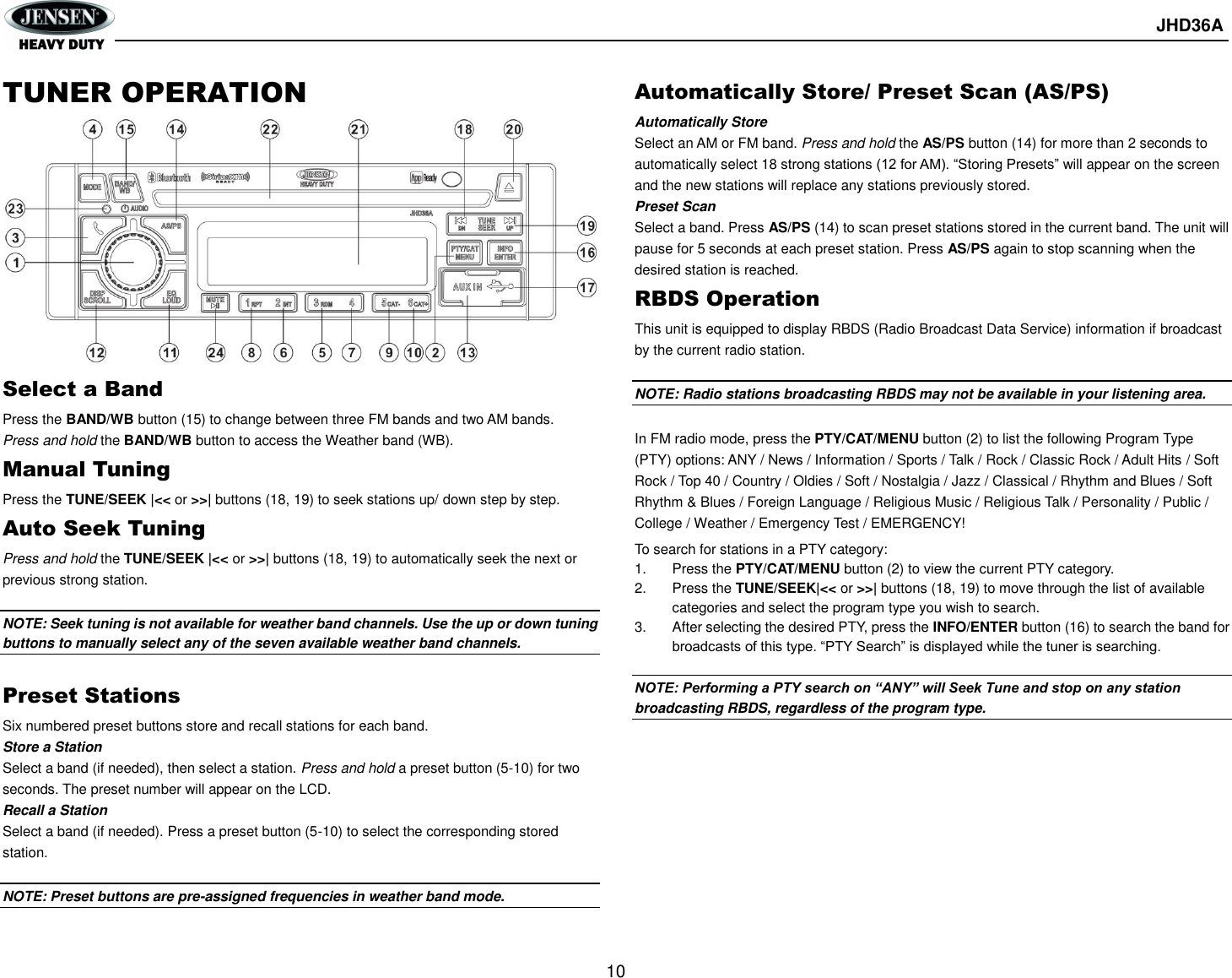       JHD36A  10  TUNER OPERATION          Select a Band Press the BAND/WB button (15) to change between three FM bands and two AM bands. Press and hold the BAND/WB button to access the Weather band (WB). Manual Tuning Press the TUNE/SEEK |&lt;&lt; or &gt;&gt;| buttons (18, 19) to seek stations up/ down step by step. Auto Seek Tuning Press and hold the TUNE/SEEK |&lt;&lt; or &gt;&gt;| buttons (18, 19) to automatically seek the next or previous strong station.  NOTE: Seek tuning is not available for weather band channels. Use the up or down tuning buttons to manually select any of the seven available weather band channels.  Preset Stations Six numbered preset buttons store and recall stations for each band. Store a Station Select a band (if needed), then select a station. Press and hold a preset button (5-10) for two seconds. The preset number will appear on the LCD. Recall a Station Select a band (if needed). Press a preset button (5-10) to select the corresponding stored station.  NOTE: Preset buttons are pre-assigned frequencies in weather band mode.  Automatically Store/ Preset Scan (AS/PS) Automatically Store   Select an AM or FM band. Press and hold the AS/PS button (14) for more than 2 seconds to automatically select 18 strong stations (12 for AM). “Storing Presets” will appear on the screen and the new stations will replace any stations previously stored. Preset Scan Select a band. Press AS/PS (14) to scan preset stations stored in the current band. The unit will pause for 5 seconds at each preset station. Press AS/PS again to stop scanning when the desired station is reached. RBDS Operation This unit is equipped to display RBDS (Radio Broadcast Data Service) information if broadcast by the current radio station.  NOTE: Radio stations broadcasting RBDS may not be available in your listening area.  In FM radio mode, press the PTY/CAT/MENU button (2) to list the following Program Type (PTY) options: ANY / News / Information / Sports / Talk / Rock / Classic Rock / Adult Hits / Soft Rock / Top 40 / Country / Oldies / Soft / Nostalgia / Jazz / Classical / Rhythm and Blues / Soft Rhythm &amp; Blues / Foreign Language / Religious Music / Religious Talk / Personality / Public / College / Weather / Emergency Test / EMERGENCY! To search for stations in a PTY category: 1.  Press the PTY/CAT/MENU button (2) to view the current PTY category. 2.  Press the TUNE/SEEK|&lt;&lt; or &gt;&gt;| buttons (18, 19) to move through the list of available categories and select the program type you wish to search. 3.  After selecting the desired PTY, press the INFO/ENTER button (16) to search the band for broadcasts of this type. “PTY Search” is displayed while the tuner is searching.  NOTE: Performing a PTY search on “ANY” will Seek Tune and stop on any station broadcasting RBDS, regardless of the program type.       