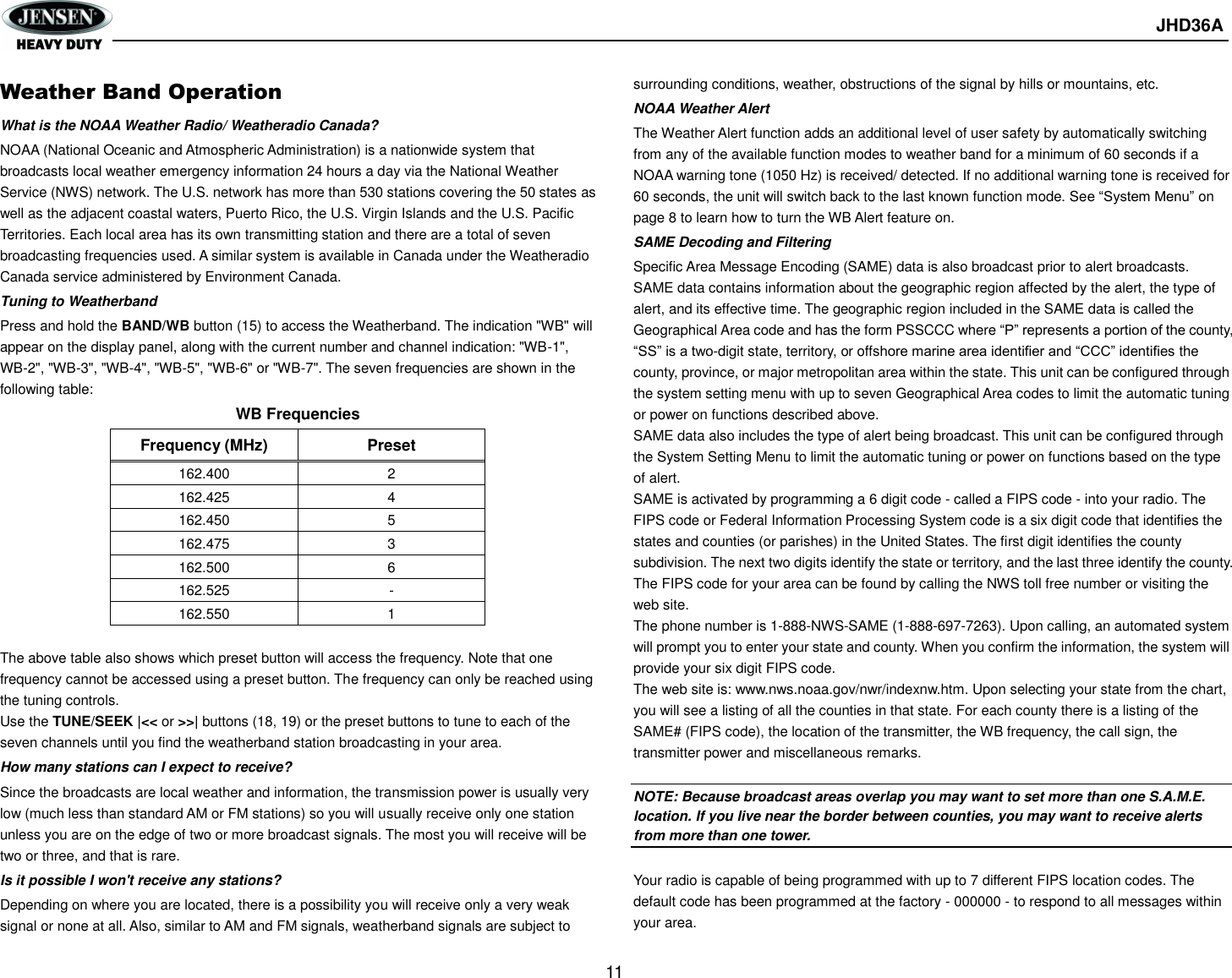       JHD36A  11  Weather Band Operation What is the NOAA Weather Radio/ Weatheradio Canada? NOAA (National Oceanic and Atmospheric Administration) is a nationwide system that broadcasts local weather emergency information 24 hours a day via the National Weather Service (NWS) network. The U.S. network has more than 530 stations covering the 50 states as well as the adjacent coastal waters, Puerto Rico, the U.S. Virgin Islands and the U.S. Pacific Territories. Each local area has its own transmitting station and there are a total of seven broadcasting frequencies used. A similar system is available in Canada under the Weatheradio Canada service administered by Environment Canada. Tuning to Weatherband Press and hold the BAND/WB button (15) to access the Weatherband. The indication &quot;WB&quot; will appear on the display panel, along with the current number and channel indication: &quot;WB-1&quot;, WB-2&quot;, &quot;WB-3&quot;, &quot;WB-4&quot;, &quot;WB-5&quot;, &quot;WB-6&quot; or &quot;WB-7&quot;. The seven frequencies are shown in the following table: WB Frequencies Frequency (MHz) Preset 162.400 2 162.425 4 162.450 5 162.475 3 162.500 6 162.525 - 162.550 1  The above table also shows which preset button will access the frequency. Note that one frequency cannot be accessed using a preset button. The frequency can only be reached using the tuning controls. Use the TUNE/SEEK |&lt;&lt; or &gt;&gt;| buttons (18, 19) or the preset buttons to tune to each of the seven channels until you find the weatherband station broadcasting in your area. How many stations can I expect to receive? Since the broadcasts are local weather and information, the transmission power is usually very low (much less than standard AM or FM stations) so you will usually receive only one station unless you are on the edge of two or more broadcast signals. The most you will receive will be two or three, and that is rare. Is it possible I won&apos;t receive any stations? Depending on where you are located, there is a possibility you will receive only a very weak signal or none at all. Also, similar to AM and FM signals, weatherband signals are subject to surrounding conditions, weather, obstructions of the signal by hills or mountains, etc. NOAA Weather Alert The Weather Alert function adds an additional level of user safety by automatically switching from any of the available function modes to weather band for a minimum of 60 seconds if a NOAA warning tone (1050 Hz) is received/ detected. If no additional warning tone is received for 60 seconds, the unit will switch back to the last known function mode. See “System Menu” on page 8 to learn how to turn the WB Alert feature on. SAME Decoding and Filtering Specific Area Message Encoding (SAME) data is also broadcast prior to alert broadcasts. SAME data contains information about the geographic region affected by the alert, the type of alert, and its effective time. The geographic region included in the SAME data is called the Geographical Area code and has the form PSSCCC where “P” represents a portion of the county, “SS” is a two-digit state, territory, or offshore marine area identifier and “CCC” identifies the county, province, or major metropolitan area within the state. This unit can be configured through the system setting menu with up to seven Geographical Area codes to limit the automatic tuning or power on functions described above. SAME data also includes the type of alert being broadcast. This unit can be configured through the System Setting Menu to limit the automatic tuning or power on functions based on the type of alert. SAME is activated by programming a 6 digit code - called a FIPS code - into your radio. The FIPS code or Federal Information Processing System code is a six digit code that identifies the states and counties (or parishes) in the United States. The first digit identifies the county subdivision. The next two digits identify the state or territory, and the last three identify the county. The FIPS code for your area can be found by calling the NWS toll free number or visiting the web site. The phone number is 1-888-NWS-SAME (1-888-697-7263). Upon calling, an automated system will prompt you to enter your state and county. When you confirm the information, the system will provide your six digit FIPS code. The web site is: www.nws.noaa.gov/nwr/indexnw.htm. Upon selecting your state from the chart, you will see a listing of all the counties in that state. For each county there is a listing of the SAME# (FIPS code), the location of the transmitter, the WB frequency, the call sign, the transmitter power and miscellaneous remarks.  NOTE: Because broadcast areas overlap you may want to set more than one S.A.M.E. location. If you live near the border between counties, you may want to receive alerts from more than one tower.  Your radio is capable of being programmed with up to 7 different FIPS location codes. The default code has been programmed at the factory - 000000 - to respond to all messages within your area. 