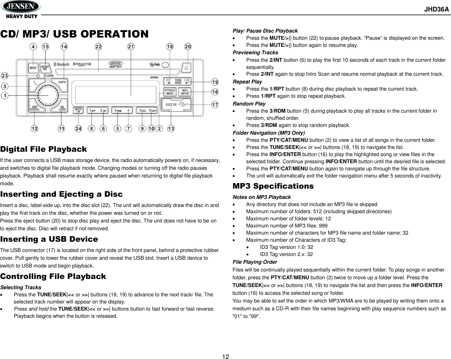       JHD36A  12  CD/ MP3/ USB OPERATION          Digital File Playback If the user connects a USB mass storage device, the radio automatically powers on, if necessary, and switches to digital file playback mode. Changing modes or turning off the radio pauses playback. Playback shall resume exactly where paused when returning to digital file playback mode. Inserting and Ejecting a Disc Insert a disc, label-side up, into the disc slot (22). The unit will automatically draw the disc in and play the first track on the disc, whether the power was turned on or not. Press the eject button (20) to stop disc play and eject the disc. The unit does not have to be on to eject the disc. Disc will retract if not removed. Inserting a USB Device The USB connector (17) is located on the right side of the front panel, behind a protective rubber cover. Pull gently to lower the rubber cover and reveal the USB slot. Insert a USB device to switch to USB mode and begin playback. Controlling File Playback Selecting Tracks   Press the TUNE/SEEK|&lt;&lt; or &gt;&gt;| buttons (18, 19) to advance to the next track/ file. The selected track number will appear on the display.    Press and hold the TUNE/SEEK|&lt;&lt; or &gt;&gt;| buttons button to fast forward or fast reverse. Playback begins when the button is released. Play/ Pause Disc Playback   Press the MUTE/&gt;|| button (22) to pause playback. “Pause” is displayed on the screen.   Press the MUTE/&gt;|| button again to resume play. Previewing Tracks   Press the 2/INT button (6) to play the first 10 seconds of each track in the current folder sequentially.   Press 2/INT again to stop Intro Scan and resume normal playback at the current track. Repeat Play   Press the 1/RPT button (8) during disc playback to repeat the current track.   Press 1/RPT again to stop repeat playback. Random Play   Press the 3/RDM button (5) during playback to play all tracks in the current folder in random, shuffled order.   Press 3/RDM again to stop random playback. Folder Navigation (MP3 Only)   Press the PTY/CAT/MENU button (2) to view a list of all songs in the current folder.   Press the TUNE/SEEK|&lt;&lt; or &gt;&gt;| buttons (18, 19) to navigate the list.   Press the INFO/ENTER button (16) to play the highlighted song or view files in the selected folder. Continue pressing INFO/ENTER button until the desired file is selected.   Press the PTY/CAT/MENU button again to navigate up through the file structure.   The unit will automatically exit the folder navigation menu after 5 seconds of inactivity. MP3 Specifications Notes on MP3 Playback   Any directory that does not include an MP3 file is skipped   Maximum number of folders: 512 (including skipped directories)   Maximum number of folder levels: 12   Maximum number of MP3 files: 999   Maximum number of characters for MP3 file name and folder name: 32   Maximum number of Characters of ID3 Tag:   ID3 Tag version 1.0: 32   ID3 Tag version 2.x: 32 File Playing Order Files will be continually played sequentially within the current folder. To play songs in another folder, press the PTY/CAT/MENU button (2) twice to move up a folder level. Press the TUNE/SEEK|&lt;&lt; or &gt;&gt;| buttons (18, 19) to navigate the list and then press the INFO/ENTER button (16) to access the selected song or folder. You may be able to set the order in which MP3/WMA are to be played by writing them onto a medium such as a CD-R with their file names beginning with play sequence numbers such as &quot;01&quot; to &quot;99&quot;.    