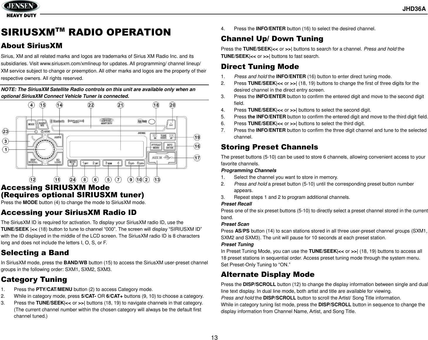       JHD36A  13  SIRIUSXMTM RADIO OPERATION About SiriusXM Sirius, XM and all related marks and logos are trademarks of Sirius XM Radio Inc. and its subsidiaries. Visit www.siriusxm.com/xmlineup for updates. All programming/ channel lineup/ XM service subject to change or preemption. All other marks and logos are the property of their respective owners. All rights reserved. NOTE: The SiriusXM Satellite Radio controls on this unit are available only when an optional SiriusXM Connect Vehicle Tuner is connected.            Accessing SIRIUSXM Mode (Requires optional SIRIUSXM tuner) Press the MODE button (4) to change the mode to SiriusXM mode. Accessing your SiriusXM Radio ID The SiriusXM ID is required for activation. To display your SiriusXM radio ID, use the TUNE/SEEK |&lt;&lt; (18) button to tune to channel “000”. The screen will display “SIRIUSXM ID” with the ID displayed in the middle of the LCD screen. The SiriusXM radio ID is 8 characters long and does not include the letters I, O, S, or F. Selecting a Band In SiriusXM mode, press the BAND/WB button (15) to access the SiriusXM user-preset channel groups in the following order: SXM1, SXM2, SXM3. Category Tuning 1.  Press the PTY/CAT/MENU button (2) to access Category mode. 2.  While in category mode, press 5/CAT- OR 6/CAT+ buttons (9, 10) to choose a category. 3.  Press the TUNE/SEEK|&lt;&lt; or &gt;&gt;| buttons (18, 19) to navigate channels in that category. (The current channel number within the chosen category will always be the default first channel tuned.) 4.  Press the INFO/ENTER button (16) to select the desired channel. Channel Up/ Down Tuning Press the TUNE/SEEK|&lt;&lt; or &gt;&gt;| buttons to search for a channel. Press and hold the TUNE/SEEK|&lt;&lt; or &gt;&gt;| buttons to fast search. Direct Tuning Mode 1. Press and hold the INFO/ENTER (16) button to enter direct tuning mode. 2.  Press TUNE/SEEK|&lt;&lt; or &gt;&gt;| (18, 19) buttons to change the first of three digits for the desired channel in the direct entry screen. 3.  Press the INFO/ENTER button to confirm the entered digit and move to the second digit field. 4.  Press TUNE/SEEK|&lt;&lt; or &gt;&gt;| buttons to select the second digit. 5.  Press the INFO/ENTER button to confirm the entered digit and move to the third digit field. 6.  Press TUNE/SEEK|&lt;&lt; or &gt;&gt;| buttons to select the third digit. 7.  Press the INFO/ENTER button to confirm the three digit channel and tune to the selected channel. Storing Preset Channels The preset buttons (5-10) can be used to store 6 channels, allowing convenient access to your favorite channels. Programming Channels 1.  Select the channel you want to store in memory. 2. Press and hold a preset button (5-10) until the corresponding preset button number appears. 3.  Repeat steps 1 and 2 to program additional channels. Preset Recall Press one of the six preset buttons (5-10) to directly select a preset channel stored in the current band. Preset Scan Press AS/PS button (14) to scan stations stored in all three user-preset channel groups (SXM1, SXM2 and SXM3). The unit will pause for 10 seconds at each preset station. Preset Tuning In Preset Tuning Mode, you can use the TUNE/SEEK|&lt;&lt; or &gt;&gt;| (18, 19) buttons to access all 18 preset stations in sequential order. Access preset tuning mode through the system menu. Set Preset-Only Tuning to “ON.” Alternate Display Mode Press the DISP/SCROLL button (12) to change the display information between single and dual line text display. In dual line mode, both artist and title are available for viewing. Press and hold the DISP/SCROLL button to scroll the Artist/ Song Title information. While in category tuning list mode, press the DISP/SCROLL button in sequence to change the display information from Channel Name, Artist, and Song Title. 