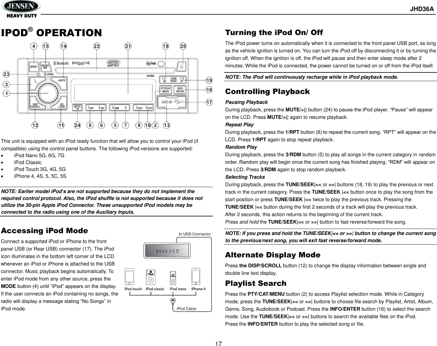       JHD36A  17 IPOD® OPERATION              This unit is equipped with an iPod ready function that will allow you to control your iPod (if compatible) using the control panel buttons. The following iPod versions are supported:   iPod Nano 5G, 6G, 7G   iPod Classic   iPod Touch 3G, 4G, 5G   iPhone 4, 4S, 5, 5C, 5S  NOTE: Earlier model iPod’s are not supported because they do not implement the required control protocol. Also, the iPod shuffle is not supported because it does not utilize the 30-pin Apple iPod Connector. These unsupported iPod models may be connected to the radio using one of the Auxiliary Inputs.  Accessing iPod Mode Connect a supported iPod or iPhone to the front panel USB (or Rear USB) connector (17). The iPod icon illuminates in the bottom left corner of the LCD whenever an iPod or iPhone is attached to the USB connector. Music playback begins automatically. To enter iPod mode from any other source, press the MODE button (4) until “iPod” appears on the display. If the user connects an iPod containing no songs, the radio will display a message stating “No Songs” in iPod mode.   Turning the iPod On/ Off The iPod power turns on automatically when it is connected to the front panel USB port, as long as the vehicle ignition is turned on. You can turn the iPod off by disconnecting it or by turning the ignition off. When the ignition is off, the iPod will pause and then enter sleep mode after 2 minutes. While the iPod is connected, the power cannot be turned on or off from the iPod itself. NOTE: The iPod will continuously recharge while in iPod playback mode. Controlling Playback Pausing Playback During playback, press the MUTE/&gt;|| button (24) to pause the iPod player. “Pause” will appear on the LCD. Press MUTE/&gt;|| again to resume playback. Repeat Play During playback, press the 1/RPT button (8) to repeat the current song. “RPT” will appear on the LCD. Press 1/RPT again to stop repeat playback. Random Play During playback, press the 3/RDM button (5) to play all songs in the current category in random order. Random play will begin once the current song has finished playing. “RDM” will appear on the LCD. Press 3/RDM again to stop random playback. Selecting Tracks During playback, press the TUNE/SEEK|&lt;&lt; or &gt;&gt;| buttons (18, 19) to play the previous or next track in the current category. Press the TUNE/SEEK |&lt;&lt; button once to play the song from the start position or press TUNE/SEEK |&lt;&lt; twice to play the previous track. Pressing the TUNE/SEEK |&lt;&lt; button during the first 2 seconds of a track will play the previous track. After 2 seconds, this action returns to the beginning of the current track. Press and hold the TUNE/SEEK|&lt;&lt; or &gt;&gt;| button to fast reverse/forward the song. NOTE: If you press and hold the TUNE/SEEK|&lt;&lt; or &gt;&gt;| button to change the current song to the previous/next song, you will exit fast reverse/forward mode. Alternate Display Mode Press the DISP/SCROLL button (12) to change the display information between single and double line text display.   Playlist Search Press the PTY/CAT/MENU button (2) to access Playlist selection mode. While in Category mode, press the TUNE/SEEK|&lt;&lt; or &gt;&gt;| buttons to choose file search by Playlist, Artist, Album, Genre, Song, Audiobook or Podcast. Press the INFO/ENTER button (16) to select the search mode. Use the TUNE/SEEK|&lt;&lt; or &gt;&gt;| buttons to search the available files on the iPod. Press the INFO/ENTER button to play the selected song or file.   