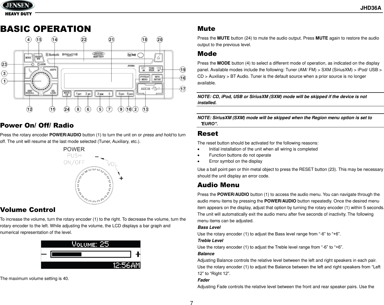       JHD36A  7  BASIC OPERATION             Power On/ Off/ Radio Press the rotary encoder POWER/AUDIO button (1) to turn the unit on or press and hold to turn off. The unit will resume at the last mode selected (Tuner, Auxiliary, etc.).          Volume Control To increase the volume, turn the rotary encoder (1) to the right. To decrease the volume, turn the rotary encoder to the left. While adjusting the volume, the LCD displays a bar graph and numerical representation of the level.       The maximum volume setting is 40. Mute Press the MUTE button (24) to mute the audio output. Press MUTE again to restore the audio output to the previous level. Mode Press the MODE button (4) to select a different mode of operation, as indicated on the display panel. Available modes include the following: Tuner (AM/ FM) &gt; SXM (SiriusXM) &gt; iPod/ USB &gt; CD &gt; Auxiliary &gt; BT Audio. Tuner is the default source when a prior source is no longer available.  NOTE: CD, iPod, USB or SiriusXM (SXM) mode will be skipped if the device is not installed.  NOTE: SiriusXM (SXM) mode will be skipped when the Region menu option is set to“EURO”. Reset The reset button should be activated for the following reasons:   Initial installation of the unit when all wiring is completed   Function buttons do not operate   Error symbol on the display Use a ball point pen or thin metal object to press the RESET button (23). This may be necessary should the unit display an error code. Audio Menu Press the POWER/AUDIO button (1) to access the audio menu. You can navigate through the audio menu items by pressing the POWER/AUDIO button repeatedly. Once the desired menu item appears on the display, adjust that option by turning the rotary encoder (1) within 5 seconds. The unit will automatically exit the audio menu after five seconds of inactivity. The following menu items can be adjusted. Bass Level Use the rotary encoder (1) to adjust the Bass level range from “-6” to “+6”. Treble Level Use the rotary encoder (1) to adjust the Treble level range from “-6” to “+6”. Balance Adjusting Balance controls the relative level between the left and right speakers in each pair. Use the rotary encoder (1) to adjust the Balance between the left and right speakers from “Left 12” to “Right 12”. Fader Adjusting Fade controls the relative level between the front and rear speaker pairs. Use the 