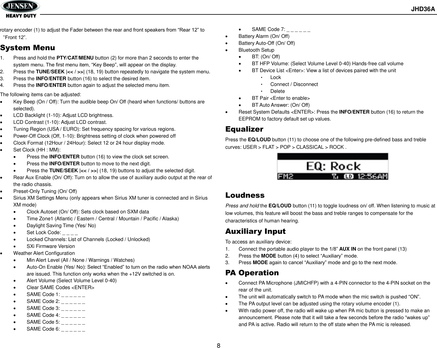       JHD36A  8  rotary encoder (1) to adjust the Fader between the rear and front speakers from “Rear 12” to “Front 12”. System Menu 1.  Press and hold the PTY/CAT/MENU button (2) for more than 2 seconds to enter the system menu. The first menu item, “Key Beep”, will appear on the display. 2.  Press the TUNE/SEEK |&lt;&lt; / &gt;&gt;| (18, 19) button repeatedly to navigate the system menu. 3.  Press the INFO/ENTER button (16) to select the desired item. 4.  Press the INFO/ENTER button again to adjust the selected menu item. The following items can be adjusted:   Key Beep (On / Off): Turn the audible beep On/ Off (heard when functions/ buttons are selected).   LCD Backlight (1-10): Adjust LCD brightness.   LCD Contrast (1-10): Adjust LCD contrast.   Tuning Region (USA / EURO): Set frequency spacing for various regions.   Power-Off Clock (Off, 1-10): Brightness setting of clock when powered off   Clock Format (12Hour / 24Hour): Select 12 or 24 hour display mode.   Set Clock (HH : MM):   Press the INFO/ENTER button (16) to view the clock set screen.   Press the INFO/ENTER button to move to the next digit.   Press the TUNE/SEEK |&lt;&lt; / &gt;&gt;| (18, 19) buttons to adjust the selected digit.   Rear Aux Enable (On/ Off): Turn on to allow the use of auxiliary audio output at the rear of the radio chassis.   Preset-Only Tuning (On/ Off)   Sirius XM Settings Menu (only appears when Sirius XM tuner is connected and in Sirius XM mode)   Clock Autoset (On/ Off): Sets clock based on SXM data   Time Zone1 (Atlantic / Eastern / Central / Mountain / Pacific / Alaska)   Daylight Saving Time (Yes/ No)   Set Lock Code: _ _ _ _   Locked Channels: List of Channels (Locked / Unlocked)   SXi Firmware Version   Weather Alert Configuration   Min Alert Level (All / None / Warnings / Watches)   Auto-On Enable (Yes/ No): Select “Enabled” to turn on the radio when NOAA alerts are issued. This function only works when the +12V switched is on.   Alert Volume (Select Volume Level 0-40)   Clear SAME Codes &lt;ENTER&gt;   SAME Code 1: _ _ _ _ _ _   SAME Code 2: _ _ _ _ _ _   SAME Code 3: _ _ _ _ _ _   SAME Code 4: _ _ _ _ _ _   SAME Code 5: _ _ _ _ _ _   SAME Code 6: _ _ _ _ _ _   SAME Code 7: _ _ _ _ _ _   Battery Alarm (On/ Off)   Battery Auto-Off (On/ Off)   Bluetooth Setup   BT: (On/ Off)   BT HFP Volume: (Select Volume Level 0-40) Hands-free call volume   BT Device List &lt;Enter&gt;: View a list of devices paired with the unit • Lock • Connect / Disconnect • Delete   BT Pair &lt;Enter to enable&gt;   BT Auto Answer: (On/ Off)   Reset System Defaults &lt;ENTER&gt;: Press the INFO/ENTER button (16) to return the EEPROM to factory default set up values. Equalizer Press the EQ/LOUD button (11) to choose one of the following pre-defined bass and treble curves: USER &gt; FLAT &gt; POP &gt; CLASSICAL &gt; ROCK .      Loudness Press and hold the EQ/LOUD button (11) to toggle loudness on/ off. When listening to music at low volumes, this feature will boost the bass and treble ranges to compensate for the characteristics of human hearing. Auxiliary Input To access an auxiliary device: 1.  Connect the portable audio player to the 1/8” AUX IN on the front panel (13)   2.  Press the MODE button (4) to select “Auxiliary” mode.   3.  Press MODE again to cancel “Auxiliary” mode and go to the next mode. PA Operation   Connect PA Microphone (JMICHFP) with a 4-PIN connector to the 4-PIN socket on the rear of the unit.   The unit will automatically switch to PA mode when the mic switch is pushed “ON”.     The PA output level can be adjusted using the rotary volume encoder (1).   With radio power off, the radio will wake up when PA mic button is pressed to make an announcement. Please note that it will take a few seconds before the radio “wakes up” and PA is active. Radio will return to the off state when the PA mic is released. 