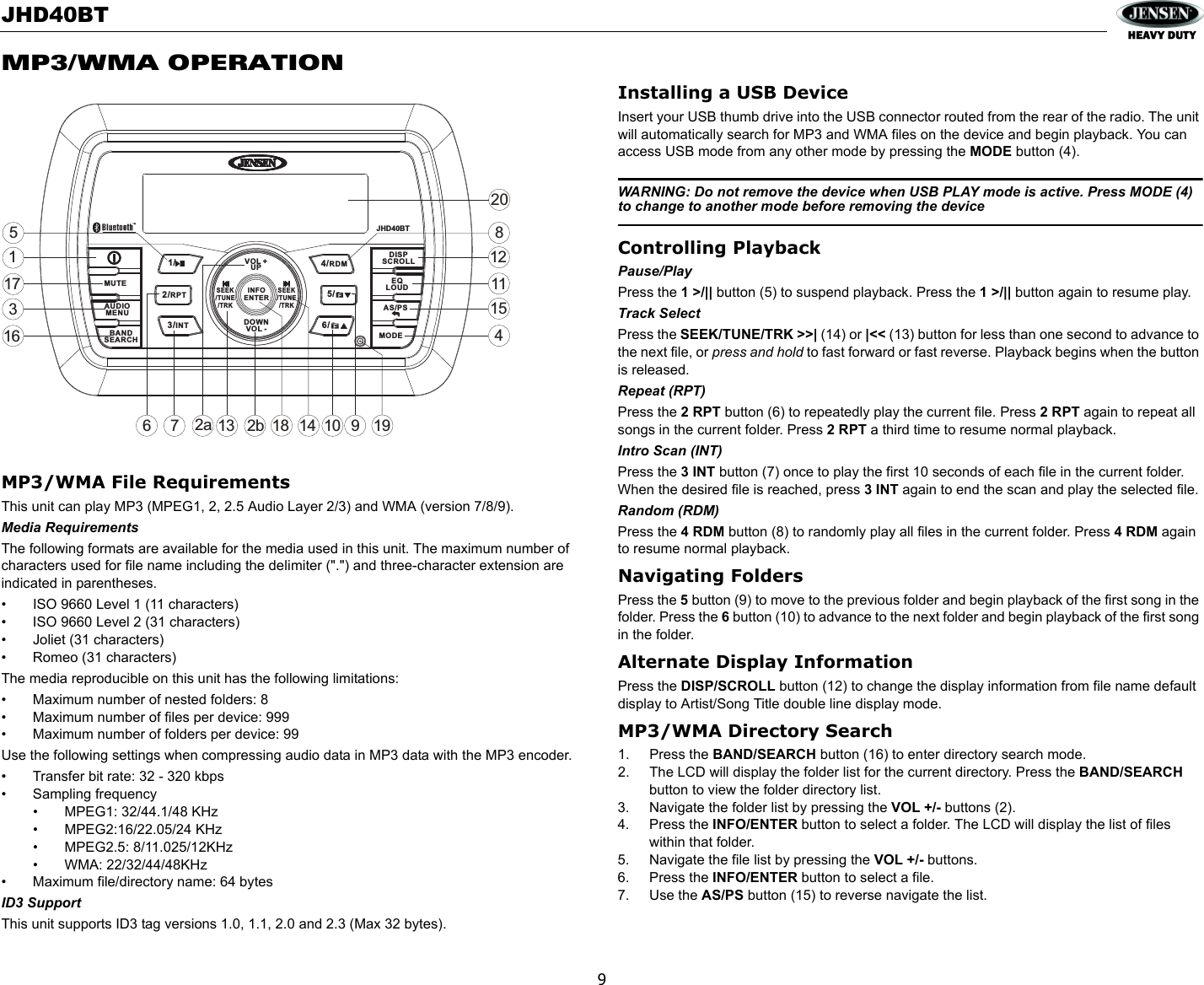 JHD40BT9MP3/WMA OPERATIONMP3/WMA File RequirementsThis unit can play MP3 (MPEG1, 2, 2.5 Audio Layer 2/3) and WMA (version 7/8/9). Media RequirementsThe following formats are available for the media used in this unit. The maximum number of characters used for file name including the delimiter (&quot;.&quot;) and three-character extension are indicated in parentheses.• ISO 9660 Level 1 (11 characters)• ISO 9660 Level 2 (31 characters)• Joliet (31 characters)• Romeo (31 characters)The media reproducible on this unit has the following limitations:• Maximum number of nested folders: 8• Maximum number of files per device: 999 • Maximum number of folders per device: 99Use the following settings when compressing audio data in MP3 data with the MP3 encoder.• Transfer bit rate: 32 - 320 kbps• Sampling frequency• MPEG1: 32/44.1/48 KHz• MPEG2:16/22.05/24 KHz• MPEG2.5: 8/11.025/12KHz• WMA: 22/32/44/48KHz• Maximum file/directory name: 64 bytesID3 SupportThis unit supports ID3 tag versions 1.0, 1.1, 2.0 and 2.3 (Max 32 bytes).Installing a USB DeviceInsert your USB thumb drive into the USB connector routed from the rear of the radio. The unit will automatically search for MP3 and WMA files on the device and begin playback. You can access USB mode from any other mode by pressing the MODE button (4). WARNING: Do not remove the device when USB PLAY mode is active. Press MODE (4) to change to another mode before removing the deviceControlling PlaybackPause/PlayPress the 1 &gt;/|| button (5) to suspend playback. Press the 1 &gt;/|| button again to resume play.Track SelectPress the SEEK/TUNE/TRK &gt;&gt;| (14) or |&lt;&lt; (13) button for less than one second to advance to the next file, or press and hold to fast forward or fast reverse. Playback begins when the button is released.Repeat (RPT)Press the 2 RPT button (6) to repeatedly play the current file. Press 2 RPT again to repeat all songs in the current folder. Press 2 RPT a third time to resume normal playback. Intro Scan (INT)Press the 3 INT button (7) once to play the first 10 seconds of each file in the current folder. When the desired file is reached, press 3 INT again to end the scan and play the selected file. Random (RDM)Press the 4 RDM button (8) to randomly play all files in the current folder. Press 4 RDM again to resume normal playback.Navigating FoldersPress the 5 button (9) to move to the previous folder and begin playback of the first song in the folder. Press the 6 button (10) to advance to the next folder and begin playback of the first song in the folder.Alternate Display InformationPress the DISP/SCROLL button (12) to change the display information from file name default display to Artist/Song Title double line display mode.MP3/WMA Directory Search1. Press the BAND/SEARCH button (16) to enter directory search mode. 2. The LCD will display the folder list for the current directory. Press the BAND/SEARCH button to view the folder directory list.3. Navigate the folder list by pressing the VOL +/- buttons (2).4. Press the INFO/ENTER button to select a folder. The LCD will display the list of files within that folder.5. Navigate the file list by pressing the VOL +/- buttons.6. Press the INFO/ENTER button to select a file. 7. Use the AS/PS button (15) to reverse navigate the list.32a471161285159101711318142b1920JHD40BTMUTEAS/PSMODEDISPSCROLLEQLOUDVOL +UPDOWNVOL -SEEK/TUNE/TRKSEEK/TUNE/TRK1/5/6/2/RPT4/RDM3/INTAUDIOMENUBANDSEARCHINFOENTER16