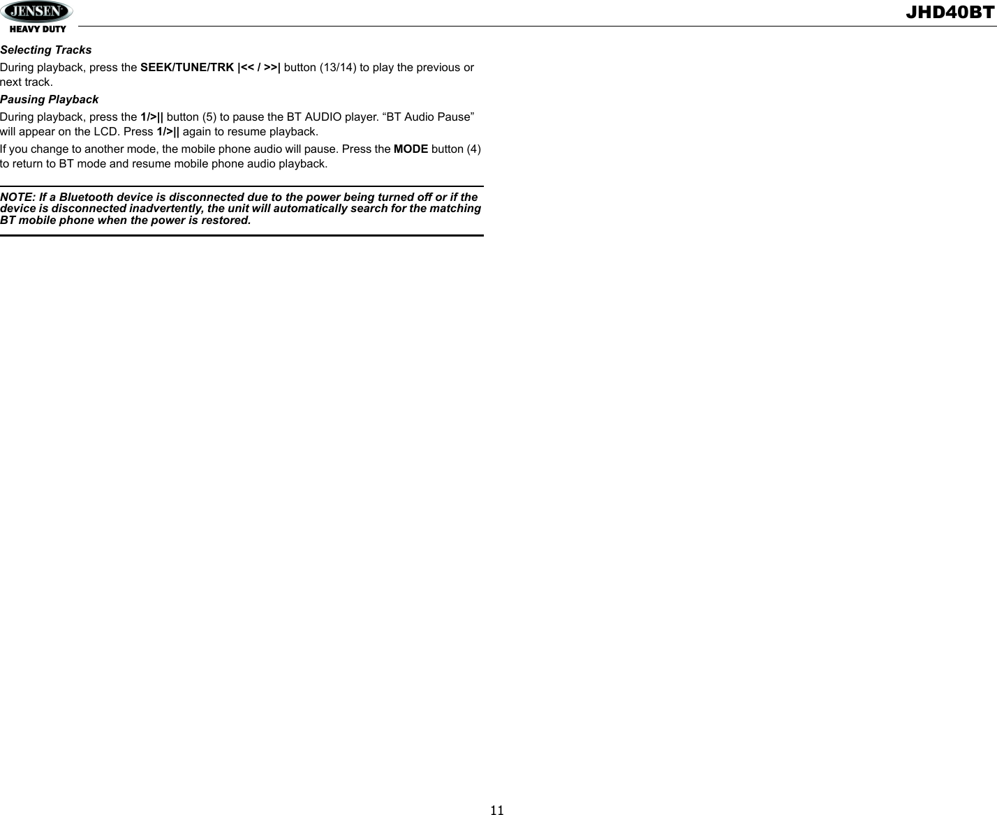 JHD40BT11Selecting TracksDuring playback, press the SEEK/TUNE/TRK |&lt;&lt; / &gt;&gt;| button (13/14) to play the previous or next track. Pausing PlaybackDuring playback, press the 1/&gt;|| button (5) to pause the BT AUDIO player. “BT Audio Pause” will appear on the LCD. Press 1/&gt;|| again to resume playback.If you change to another mode, the mobile phone audio will pause. Press the MODE button (4) to return to BT mode and resume mobile phone audio playback.NOTE: If a Bluetooth device is disconnected due to the power being turned off or if the device is disconnected inadvertently, the unit will automatically search for the matching BT mobile phone when the power is restored. 