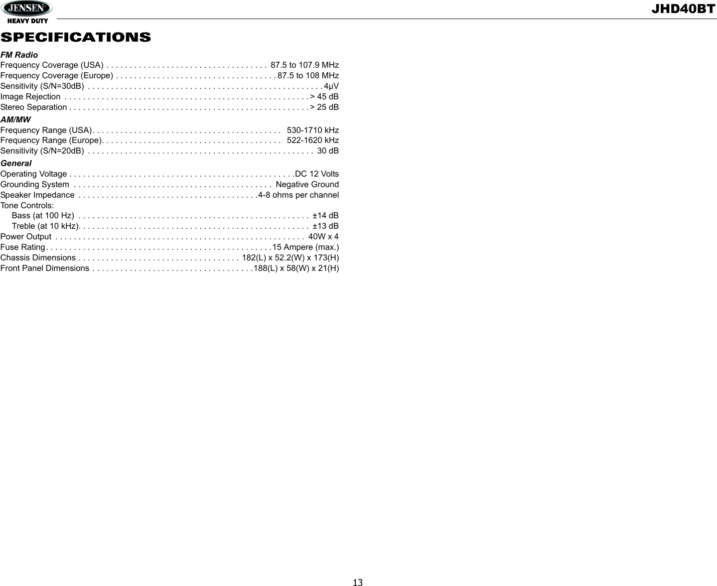 JHD40BT13SPECIFICATIONSFM RadioFrequency Coverage (USA) . . . . . . . . . . . . . . . . . . . . . . . . . . . . . . . . . . .  87.5 to 107.9 MHzFrequency Coverage (Europe) . . . . . . . . . . . . . . . . . . . . . . . . . . . . . . . . . . . 87.5 to 108 MHzSensitivity (S/N=30dB)  . . . . . . . . . . . . . . . . . . . . . . . . . . . . . . . . . . . . . . . . . . . . . . . . . . . 4µVImage Rejection  . . . . . . . . . . . . . . . . . . . . . . . . . . . . . . . . . . . . . . . . . . . . . . . . . . . . . &gt; 45 dBStereo Separation . . . . . . . . . . . . . . . . . . . . . . . . . . . . . . . . . . . . . . . . . . . . . . . . . . . . &gt; 25 dBAM/MWFrequency Range (USA). . . . . . . . . . . . . . . . . . . . . . . . . . . . . . . . . . . . . . . . .   530-1710 kHzFrequency Range (Europe). . . . . . . . . . . . . . . . . . . . . . . . . . . . . . . . . . . . . . .   522-1620 kHzSensitivity (S/N=20dB)  . . . . . . . . . . . . . . . . . . . . . . . . . . . . . . . . . . . . . . . . . . . . . . . . .  30 dBGeneralOperating Voltage . . . . . . . . . . . . . . . . . . . . . . . . . . . . . . . . . . . . . . . . . . . . . . . . .DC 12 VoltsGrounding System  . . . . . . . . . . . . . . . . . . . . . . . . . . . . . . . . . . . . . . . . . . .  Negative GroundSpeaker Impedance  . . . . . . . . . . . . . . . . . . . . . . . . . . . . . . . . . . . . . . .4-8 ohms per channelTone Controls:      Bass (at 100 Hz)  . . . . . . . . . . . . . . . . . . . . . . . . . . . . . . . . . . . . . . . . . . . . . . . . . .  ±14 dB     Treble (at 10 kHz). . . . . . . . . . . . . . . . . . . . . . . . . . . . . . . . . . . . . . . . . . . . . . . . . .  ±13 dBPower Output  . . . . . . . . . . . . . . . . . . . . . . . . . . . . . . . . . . . . . . . . . . . . . . . . . . . . . .  40W x 4Fuse Rating. . . . . . . . . . . . . . . . . . . . . . . . . . . . . . . . . . . . . . . . . . . . . . . . .15 Ampere (max.)Chassis Dimensions . . . . . . . . . . . . . . . . . . . . . . . . . . . . . . . . . . . 182(L) x 52.2(W) x 173(H)Front Panel Dimensions . . . . . . . . . . . . . . . . . . . . . . . . . . . . . . . . . . .188(L) x 58(W) x 21(H)