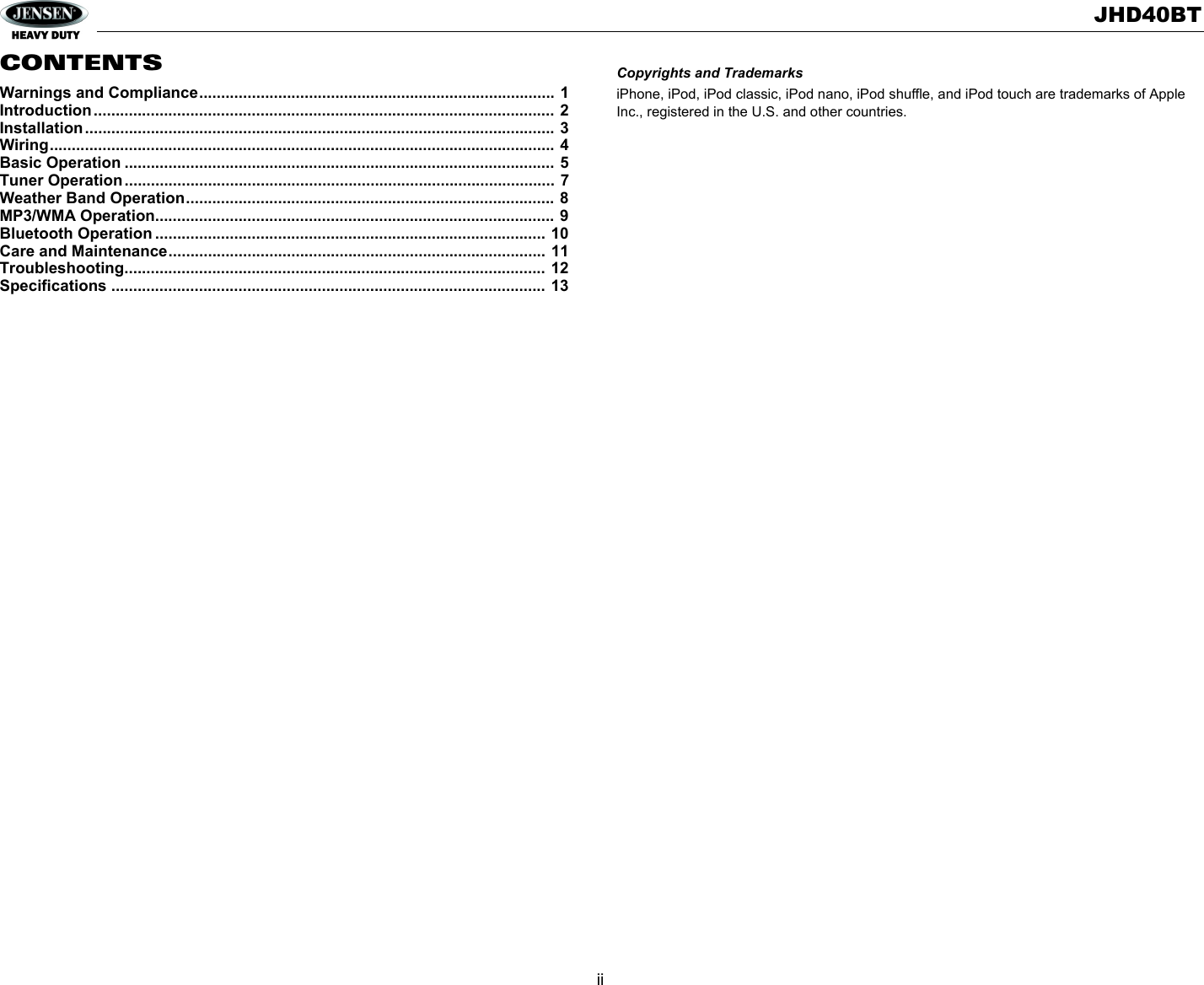 JHD40BTiiCONTENTSWarnings and Compliance................................................................................. 1Introduction......................................................................................................... 2Installation........................................................................................................... 3Wiring................................................................................................................... 4Basic Operation .................................................................................................. 5Tuner Operation.................................................................................................. 7Weather Band Operation.................................................................................... 8MP3/WMA Operation........................................................................................... 9Bluetooth Operation ......................................................................................... 10Care and Maintenance...................................................................................... 11Troubleshooting................................................................................................ 12Specifications ................................................................................................... 13Copyrights and TrademarksiPhone, iPod, iPod classic, iPod nano, iPod shuffle, and iPod touch are trademarks of Apple Inc., registered in the U.S. and other countries.