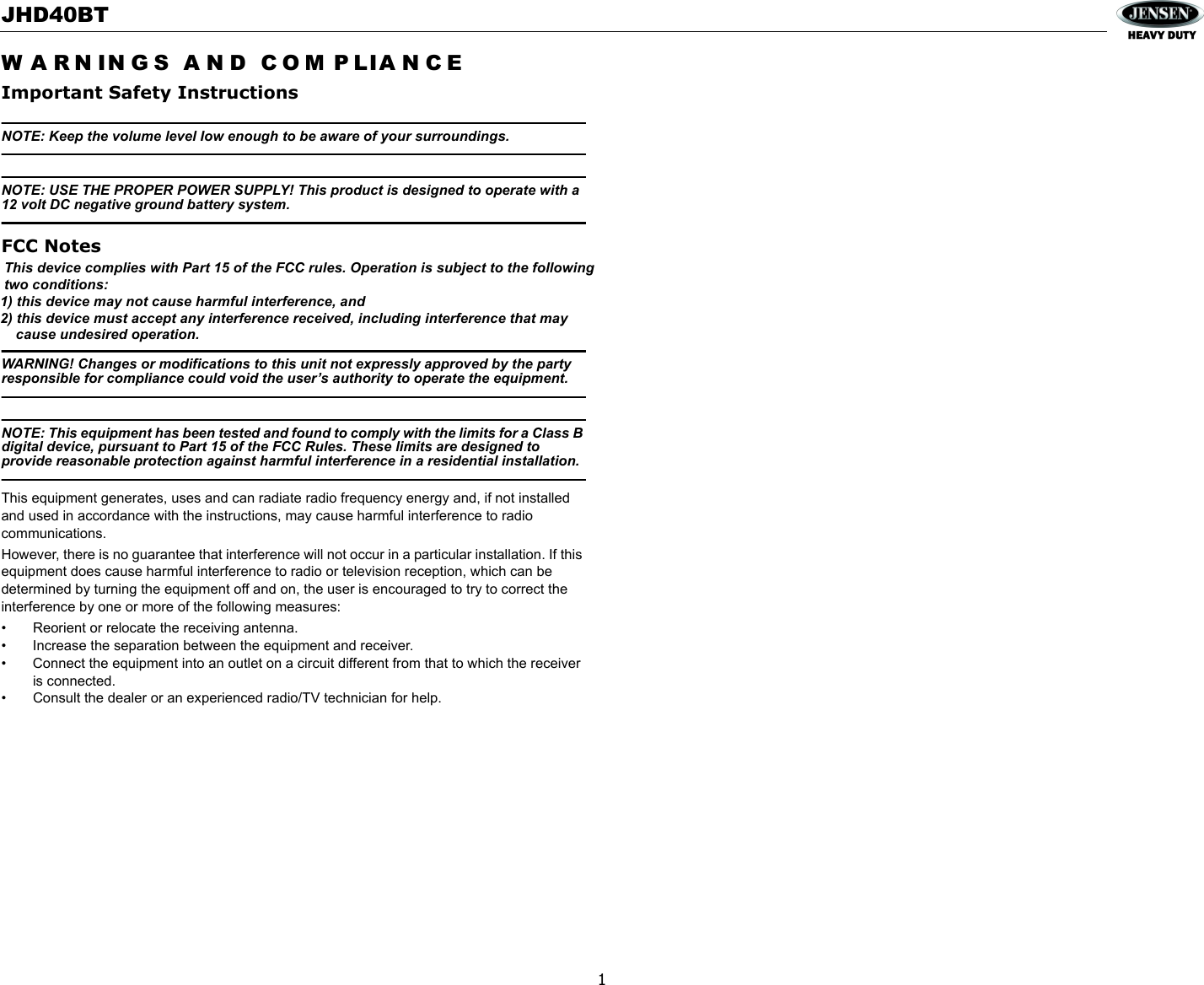 JHD40BTW A R N IN G S  A N D   C O M P LI A N C EImportant Safety Instructions1NOTE: Keep the volume level Iow enough to be aware of your surroundings.NOTE: USE THE PROPER POWER SUPPLY! This product is designed to operate with a 12 volt DC negative ground battery system.FCC NotesWARNING! Changes or modifications to this unit not expressly approved by the party responsible for compliance could void the user’s authority to operate the equipment.NOTE: This equipment has been tested and found to comply with the limits for a Class B digital device, pursuant to Part 15 of the FCC Rules. These limits are designed to provide reasonable protection against harmful interference in a residential installation.This equipment generates, uses and can radiate radio frequency energy and, if not installed and used in accordance with the instructions, may cause harmful interference to radio communications.However, there is no guarantee that interference will not occur in a particular installation. If this equipment does cause harmful interference to radio or television reception, which can be determined by turning the equipment off and on, the user is encouraged to try to correct the interference by one or more of the following measures:• Reorient or relocate the receiving antenna.• Increase the separation between the equipment and receiver.• Connect the equipment into an outlet on a circuit different from that to which the receiver is connected.• Consult the dealer or an experienced radio/TV technician for help. This device complies with Part 15 of the FCC rules. Operation is subject to the following  two conditions:1) this device may not cause harmful interference, and2) this device must accept any interference received, including interference that may     cause undesired operation.