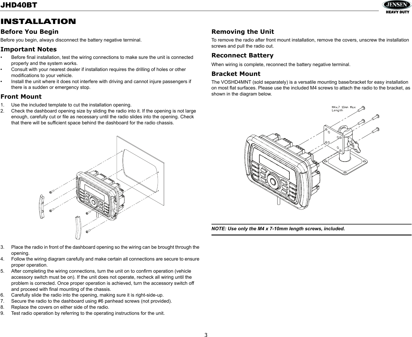 JHD40BT3INSTALLATIONBefore You BeginBefore you begin, always disconnect the battery negative terminal.Important Notes• Before final installation, test the wiring connections to make sure the unit is connected properly and the system works.• Consult with your nearest dealer if installation requires the drilling of holes or other modifications to your vehicle.• Install the unit where it does not interfere with driving and cannot injure passengers if there is a sudden or emergency stop.Front Mount1. Use the included template to cut the installation opening.2. Check the dashboard opening size by sliding the radio into it. If the opening is not large enough, carefully cut or file as necessary until the radio slides into the opening. Check that there will be sufficient space behind the dashboard for the radio chassis.3. Place the radio in front of the dashboard opening so the wiring can be brought through the opening.4. Follow the wiring diagram carefully and make certain all connections are secure to ensure proper operation. 5. After completing the wiring connections, turn the unit on to confirm operation (vehicle accessory switch must be on). If the unit does not operate, recheck all wiring until the problem is corrected. Once proper operation is achieved, turn the accessory switch off and proceed with final mounting of the chassis.6. Carefully slide the radio into the opening, making sure it is right-side-up.7. Secure the radio to the dashboard using #6 panhead screws (not provided).8. Replace the covers on either side of the radio.9. Test radio operation by referring to the operating instructions for the unit.Removing the UnitTo remove the radio after front mount installation, remove the covers, unscrew the installation screws and pull the radio out.Reconnect BatteryWhen wiring is complete, reconnect the battery negative terminal.Bracket MountThe VOSHD4MNT (sold separately) is a versatile mounting base/bracket for easy installation on most flat surfaces. Please use the included M4 screws to attach the radio to the bracket, as shown in the diagram below.NOTE: Use only the M4 x 7-10mm length screws, included.