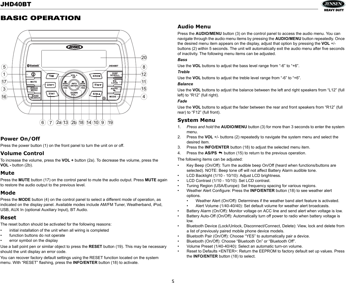 JHD40BT5BASIC OPERATIONPower On/Off Press the power button (1) on the front panel to turn the unit on or off. Volume ControlTo increase the volume, press the VOL + button (2a). To decrease the volume, press the VOL - button (2b).MutePress the MUTE button (17) on the control panel to mute the audio output. Press MUTE again to restore the audio output to the previous level.ModePress the MODE button (4) on the control panel to select a different mode of operation, as indicated on the display panel. Available modes include AM/FM Tuner, Weatherband, iPod, USB, AUX In (optional Auxiliary Input), BT Audio.ResetThe reset button should be activated for the following reasons:• initial installation of the unit when all wiring is completed• function buttons do not operate• error symbol on the displayUse a ball point pen or similar object to press the RESET button (19). This may be necessary should the unit display an error code.You can recover factory default settings using the RESET function located on the system menu. With “RESET” flashing, press the INFO/ENTER button (18) to activate.Audio MenuPress the AUDIO/MENU button (3) on the control panel to access the audio menu. You can navigate through the audio menu items by pressing the AUDIO/MENU button repeatedly. Once the desired menu item appears on the display, adjust that option by pressing the VOL +/- buttons (2) within 5 seconds. The unit will automatically exit the audio menu after five seconds of inactivity. The following menu items can be adjusted.BassUse the VOL buttons to adjust the bass level range from “-6” to “+6”.TrebleUse the VOL buttons to adjust the treble level range from “-6” to “+6”.BalanceUse the VOL buttons to adjust the balance between the left and right speakers from “L12” (full left) to “R12” (full right).FadeUse the VOL buttons to adjust the fader between the rear and front speakers from “R12” (full rear) to “F12” (full front).System Menu1. Press and hold the AUDIO/MENU button (3) for more than 3 seconds to enter the system menu. 2. Press the VOL +/- buttons (2) repeatedly to navigate the system menu and select the desired item.3. Press the INFO/ENTER button (18) to adjust the selected menu item.4. Press the AS/PS  button (15) to return to the previous operation.The following items can be adjusted:• Key Beep (On/Off): Turn the audible beep On/Off (heard when functions/buttons are selected). NOTE: Beep tone off will not affect Battery Alarm audible tone. • LCD Backlight (1/10 - 10/10): Adjust LCD brightness. • LCD Contrast (1/10 - 10/10): Set LCD contrast. • Tuning Region (USA/Europe): Set frequency spacing for various regions. • Weather Alert Configure: Press the INFO/ENTER button (18) to see weather alert options.• Weather Alert (On/Off): Determines if the weather band alert feature is activated.• Alert Volume (1/40-40/40): Set default volume for weather alert broadcasts.• Battery Alarm (On/Off): Monitor voltage on ACC line and send alert when voltage is low.• Battery Auto-Off (On/Off): Automatically turn off power to radio when battery voltage is low.• Bluetooth Device (Lock/Unlock, Disconnect/Connect, Delete): View, lock and delete from a list of previously paired mobile phone device models.• Bluetooth Pair (On/Off): Choose “YES” to automatically pair a device.• Bluetooth (On/Off): Choose “Bluetooth On” or “Bluetooth Off”. • Volume Preset (1/40-40/40): Select an automatic turn-on volume. • Reset to Defaults &lt;ENTER&gt;: Return the EEPROM to factory default set up values. Press the INFO/ENTER button (18) to select.32a471161285159101711318142b1920JHD40BTMUTEAS/PSMODEDISPSCROLLEQLOUDVOL +UPDOWNVOL -SEEK/TUNE/TRKSEEK/TUNE/TRK1/5/6/2/RPT4/RDM3/INTAUDIOMENUBANDSEARCHINFOENTER16