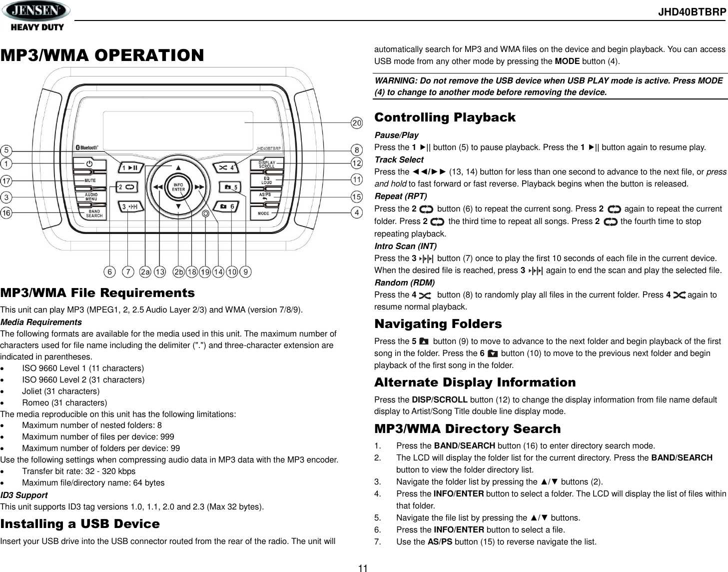  JHD40BTBRP  11  MP3/WMA OPERATION           MP3/WMA File Requirements This unit can play MP3 (MPEG1, 2, 2.5 Audio Layer 2/3) and WMA (version 7/8/9). Media Requirements The following formats are available for the media used in this unit. The maximum number of characters used for file name including the delimiter (&quot;.&quot;) and three-character extension are indicated in parentheses.   ISO 9660 Level 1 (11 characters)   ISO 9660 Level 2 (31 characters)   Joliet (31 characters)   Romeo (31 characters) The media reproducible on this unit has the following limitations:   Maximum number of nested folders: 8   Maximum number of files per device: 999   Maximum number of folders per device: 99 Use the following settings when compressing audio data in MP3 data with the MP3 encoder.   Transfer bit rate: 32 - 320 kbps   Maximum file/directory name: 64 bytes ID3 Support This unit supports ID3 tag versions 1.0, 1.1, 2.0 and 2.3 (Max 32 bytes). Installing a USB Device Insert your USB drive into the USB connector routed from the rear of the radio. The unit will automatically search for MP3 and WMA files on the device and begin playback. You can access USB mode from any other mode by pressing the MODE button (4). WARNING: Do not remove the USB device when USB PLAY mode is active. Press MODE (4) to change to another mode before removing the device.   Controlling Playback Pause/Play Press the 1 || button (5) to pause playback. Press the 1 || button again to resume play. Track Select Press the ◄◄/►► (13, 14) button for less than one second to advance to the next file, or press and hold to fast forward or fast reverse. Playback begins when the button is released. Repeat (RPT) Press the 2          button (6) to repeat the current song. Press 2       again to repeat the current folder. Press 2          the third time to repeat all songs. Press 2          the fourth time to stop repeating playback. Intro Scan (INT) Press the 3          button (7) once to play the first 10 seconds of each file in the current device. When the desired file is reached, press 3          again to end the scan and play the selected file. Random (RDM) Press the 4          button (8) to randomly play all files in the current folder. Press 4        again to resume normal playback. Navigating Folders Press the 5        button (9) to move to advance to the next folder and begin playback of the first song in the folder. Press the 6        button (10) to move to the previous next folder and begin playback of the first song in the folder. Alternate Display Information Press the DISP/SCROLL button (12) to change the display information from file name default display to Artist/Song Title double line display mode. MP3/WMA Directory Search 1.  Press the BAND/SEARCH button (16) to enter directory search mode. 2.  The LCD will display the folder list for the current directory. Press the BAND/SEARCH button to view the folder directory list. 3.  Navigate the folder list by pressing the ▲/▼ buttons (2). 4.  Press the INFO/ENTER button to select a folder. The LCD will display the list of files within that folder. 5.  Navigate the file list by pressing the ▲/▼ buttons. 6.  Press the INFO/ENTER button to select a file. 7.  Use the AS/PS button (15) to reverse navigate the list.   