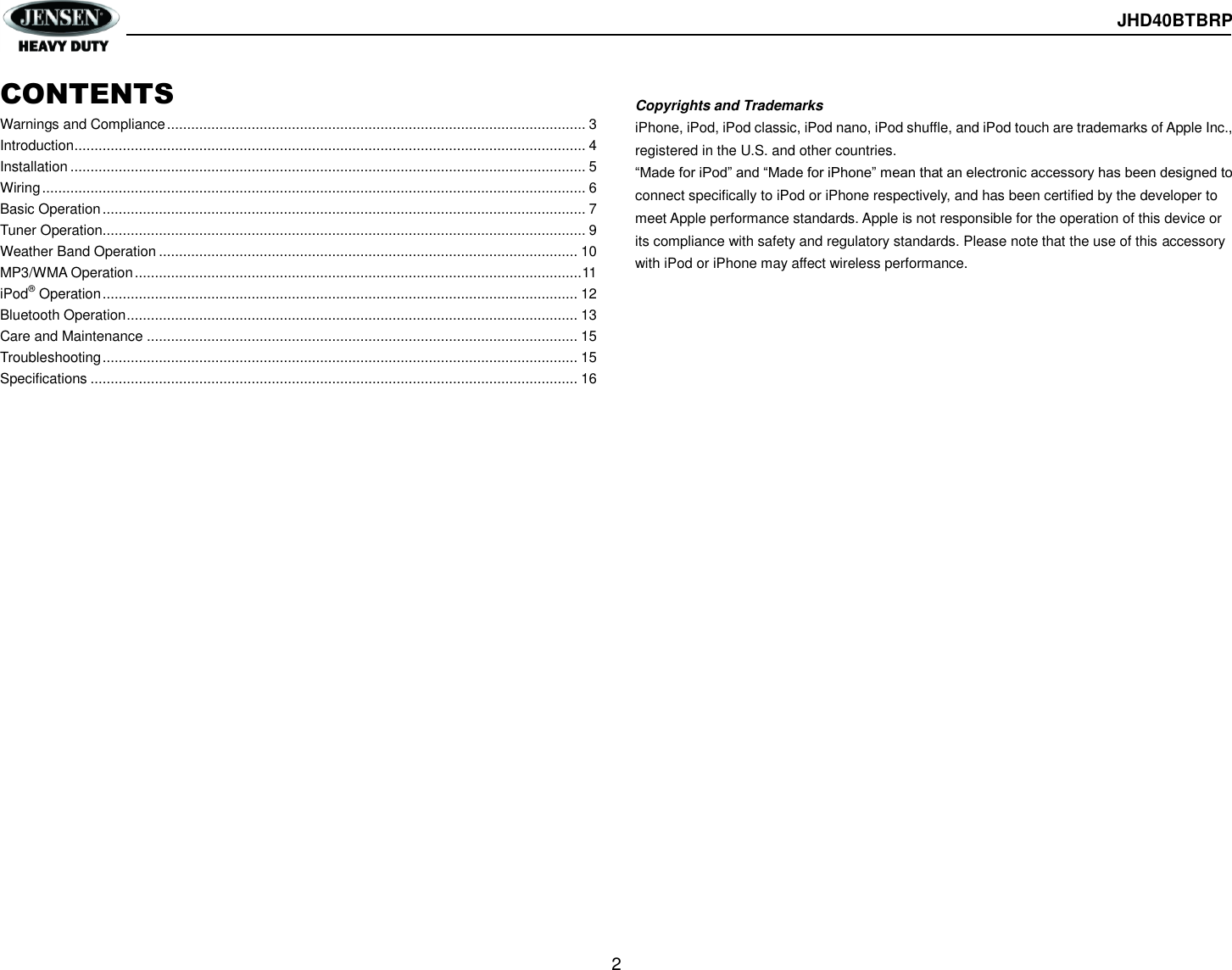  JHD40BTBRP  2  CONTENTS Warnings and Compliance ........................................................................................................ 3 Introduction ............................................................................................................................... 4 Installation ................................................................................................................................ 5 Wiring ....................................................................................................................................... 6 Basic Operation ........................................................................................................................ 7 Tuner Operation........................................................................................................................ 9 Weather Band Operation ........................................................................................................ 10 MP3/WMA Operation ............................................................................................................... 11 iPod® Operation ...................................................................................................................... 12 Bluetooth Operation ................................................................................................................ 13 Care and Maintenance ........................................................................................................... 15 Troubleshooting ...................................................................................................................... 15 Specifications ......................................................................................................................... 16                           Copyrights and Trademarks iPhone, iPod, iPod classic, iPod nano, iPod shuffle, and iPod touch are trademarks of Apple Inc., registered in the U.S. and other countries.   “Made for iPod” and “Made for iPhone” mean that an electronic accessory has been designed to connect specifically to iPod or iPhone respectively, and has been certified by the developer to meet Apple performance standards. Apple is not responsible for the operation of this device or its compliance with safety and regulatory standards. Please note that the use of this accessory with iPod or iPhone may affect wireless performance. 