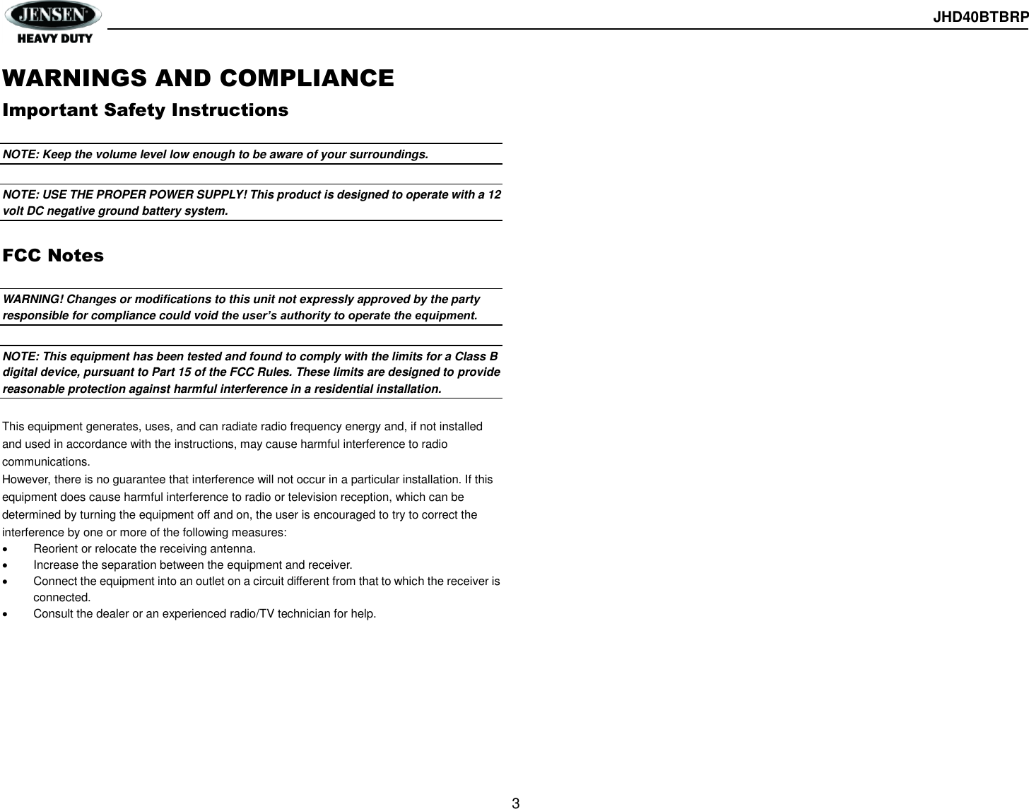  JHD40BTBRP  3  WARNINGS AND COMPLIANCE Important Safety Instructions  NOTE: Keep the volume level low enough to be aware of your surroundings.  NOTE: USE THE PROPER POWER SUPPLY! This product is designed to operate with a 12 volt DC negative ground battery system.  FCC Notes  WARNING! Changes or modifications to this unit not expressly approved by the party responsible for compliance could void the user’s authority to operate the equipment.  NOTE: This equipment has been tested and found to comply with the limits for a Class B digital device, pursuant to Part 15 of the FCC Rules. These limits are designed to provide reasonable protection against harmful interference in a residential installation.  This equipment generates, uses, and can radiate radio frequency energy and, if not installed and used in accordance with the instructions, may cause harmful interference to radio communications. However, there is no guarantee that interference will not occur in a particular installation. If this equipment does cause harmful interference to radio or television reception, which can be determined by turning the equipment off and on, the user is encouraged to try to correct the interference by one or more of the following measures:   Reorient or relocate the receiving antenna.   Increase the separation between the equipment and receiver.   Connect the equipment into an outlet on a circuit different from that to which the receiver is connected.   Consult the dealer or an experienced radio/TV technician for help.    