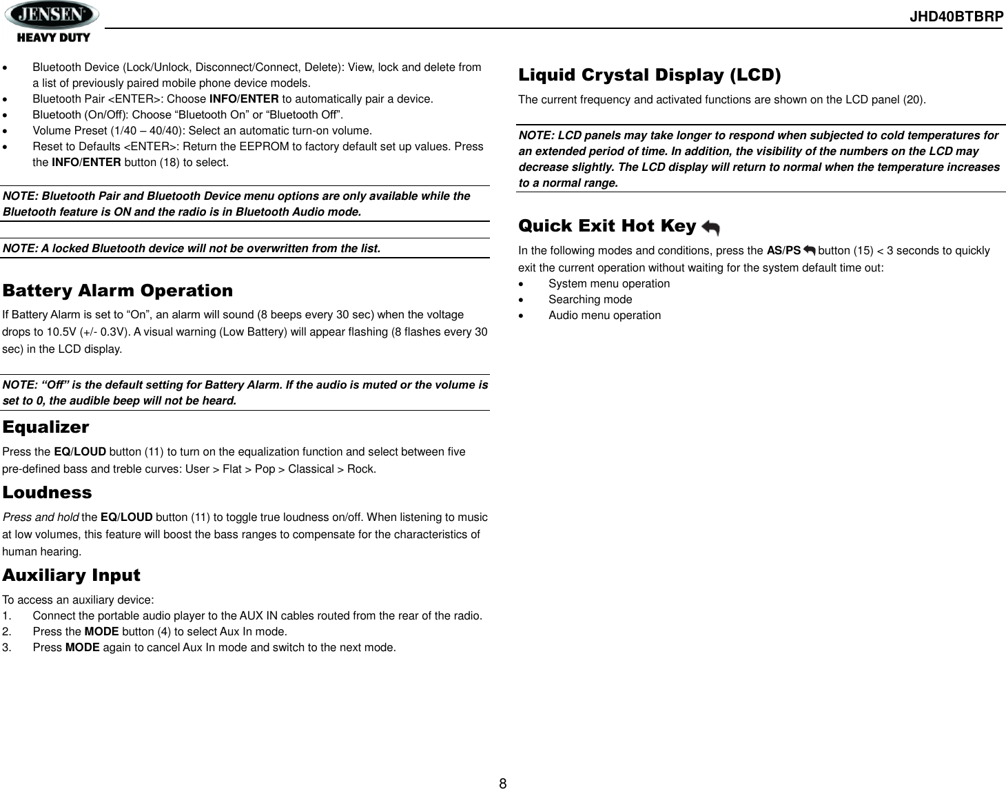  JHD40BTBRP  8    Bluetooth Device (Lock/Unlock, Disconnect/Connect, Delete): View, lock and delete from a list of previously paired mobile phone device models.   Bluetooth Pair &lt;ENTER&gt;: Choose INFO/ENTER to automatically pair a device.  Bluetooth (On/Off): Choose “Bluetooth On” or “Bluetooth Off”.   Volume Preset (1/40 – 40/40): Select an automatic turn-on volume.   Reset to Defaults &lt;ENTER&gt;: Return the EEPROM to factory default set up values. Press the INFO/ENTER button (18) to select.  NOTE: Bluetooth Pair and Bluetooth Device menu options are only available while the Bluetooth feature is ON and the radio is in Bluetooth Audio mode.  NOTE: A locked Bluetooth device will not be overwritten from the list.  Battery Alarm Operation If Battery Alarm is set to “On”, an alarm will sound (8 beeps every 30 sec) when the voltage drops to 10.5V (+/- 0.3V). A visual warning (Low Battery) will appear flashing (8 flashes every 30 sec) in the LCD display.  NOTE: “Off” is the default setting for Battery Alarm. If the audio is muted or the volume is set to 0, the audible beep will not be heard. Equalizer Press the EQ/LOUD button (11) to turn on the equalization function and select between five pre-defined bass and treble curves: User &gt; Flat &gt; Pop &gt; Classical &gt; Rock. Loudness Press and hold the EQ/LOUD button (11) to toggle true loudness on/off. When listening to music at low volumes, this feature will boost the bass ranges to compensate for the characteristics of human hearing. Auxiliary Input To access an auxiliary device: 1.  Connect the portable audio player to the AUX IN cables routed from the rear of the radio. 2.  Press the MODE button (4) to select Aux In mode. 3.  Press MODE again to cancel Aux In mode and switch to the next mode. Liquid Crystal Display (LCD) The current frequency and activated functions are shown on the LCD panel (20).  NOTE: LCD panels may take longer to respond when subjected to cold temperatures for an extended period of time. In addition, the visibility of the numbers on the LCD may decrease slightly. The LCD display will return to normal when the temperature increases to a normal range.  Quick Exit Hot Key In the following modes and conditions, press the AS/PS      button (15) &lt; 3 seconds to quickly exit the current operation without waiting for the system default time out:   System menu operation   Searching mode   Audio menu operation   