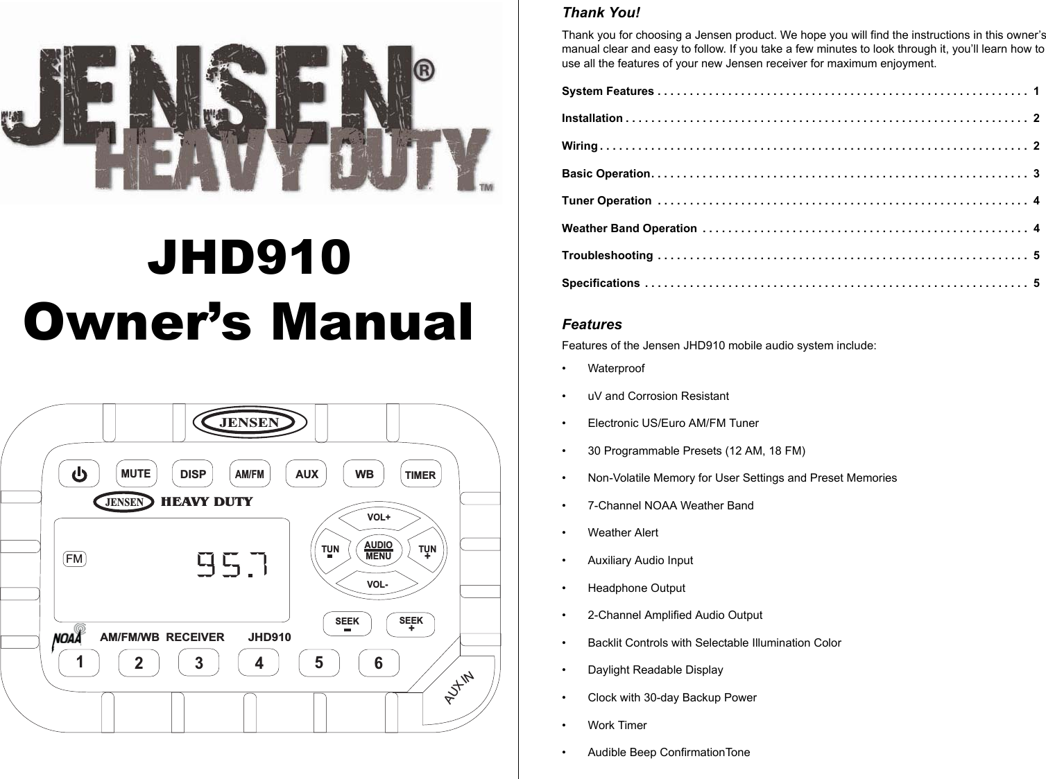 JENSENHEAVY DUTYJENSENMUTEDISPAM/FMAUXWBTIMERAM/FM/WB RECEIVERJHD910AUDIOMENUVOL+VOL-TUN TUN+123456SEEK SEEK+AUXINFMJHD910Thank You!Thank you for choosing a Jensen product. We hope you will find the instructions in this owner’s manual clear and easy to follow. If you take a few minutes to look through it, you’ll learn how to use all the features of your new Jensen receiver for maximum enjoyment.System Features . . . . . . . . . . . . . . . . . . . . . . . . . . . . . . . . . . . . . . . . . . . . . . . . . . . . . . . . . .  1Installation . . . . . . . . . . . . . . . . . . . . . . . . . . . . . . . . . . . . . . . . . . . . . . . . . . . . . . . . . . . . . . .  2Wiring . . . . . . . . . . . . . . . . . . . . . . . . . . . . . . . . . . . . . . . . . . . . . . . . . . . . . . . . . . . . . . . . . . .  2Basic Operation. . . . . . . . . . . . . . . . . . . . . . . . . . . . . . . . . . . . . . . . . . . . . . . . . . . . . . . . . . .  3Tuner Operation  . . . . . . . . . . . . . . . . . . . . . . . . . . . . . . . . . . . . . . . . . . . . . . . . . . . . . . . . . .  4Weather Band Operation  . . . . . . . . . . . . . . . . . . . . . . . . . . . . . . . . . . . . . . . . . . . . . . . . . . .  4Troubleshooting  . . . . . . . . . . . . . . . . . . . . . . . . . . . . . . . . . . . . . . . . . . . . . . . . . . . . . . . . . .  5Specifications  . . . . . . . . . . . . . . . . . . . . . . . . . . . . . . . . . . . . . . . . . . . . . . . . . . . . . . . . . . . .  5FeaturesFeatures of the Jensen JHD910 mobile audio system include:• Waterproof • uV and Corrosion Resistant• Electronic US/Euro AM/FM Tuner• 30 Programmable Presets (12 AM, 18 FM)• Non-Volatile Memory for User Settings and Preset Memories• 7-Channel NOAA Weather Band• Weather Alert• Auxiliary Audio Input• Headphone Output• 2-Channel Amplified Audio Output • Backlit Controls with Selectable Illumination Color• Daylight Readable Display• Clock with 30-day Backup Power•Work Timer• Audible Beep ConfirmationToneOwner’s Manual