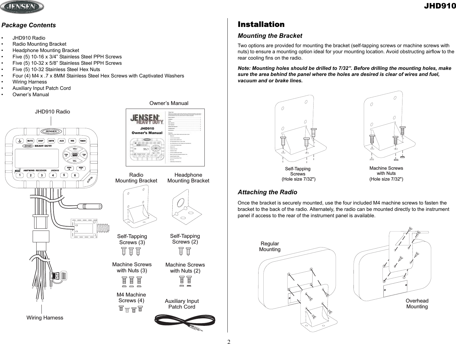 JHD9102RegularMountingOverheadMountingMachine Screwswith NutsSelf-TappingScrews(Hole size 7/32&quot;) (Hole size 7/32&quot;)M4 MachineScrews (4)Self-TappingScrews (3)Machine Screwswith Nuts (3)JENSENHEAVY DUTYJENSENMUTEDISPAM/FMAUXWBTIMERAM/FM/WB RECEIVERJHD910AUDIOMENUVOL+VOL-TUN TUN+123456SEEK SEEK+AUXINJHD910 RadioWiring HarnessRadioMounting BracketHeadphoneMounting BracketSelf-TappingScrews (2)Machine Screwswith Nuts (2)Auxiliary InputPatch CordOwner’s ManualInstallationMounting the BracketTwo options are provided for mounting the bracket (self-tapping screws or machine screws with nuts) to ensure a mounting option ideal for your mounting location. Avoid obstructing airflow to the rear cooling fins on the radio.Note: Mounting holes should be drilled to 7/32”. Before drilling the mounting holes, make sure the area behind the panel where the holes are desired is clear of wires and fuel, vacuum and or brake lines.Attaching the RadioOnce the bracket is securely mounted, use the four included M4 machine screws to fasten the bracket to the back of the radio. Alternately, the radio can be mounted directly to the instrument panel if access to the rear of the instrument panel is available. Package Contents• JHD910 Radio• Radio Mounting Bracket• Headphone Mounting Bracket• Five (5) 10-16 x 3/4” Stainless Steel PPH Screws• Five (5) 10-32 x 5/8” Stainless Steel PPH Screws• Five (5) 10-32 Stainless Steel Hex Nuts• Four (4) M4 x .7 x 8MM Stainless Steel Hex Screws with Captivated Washers• Wiring Harness• Auxiliary Input Patch Cord• Owner’s Manual