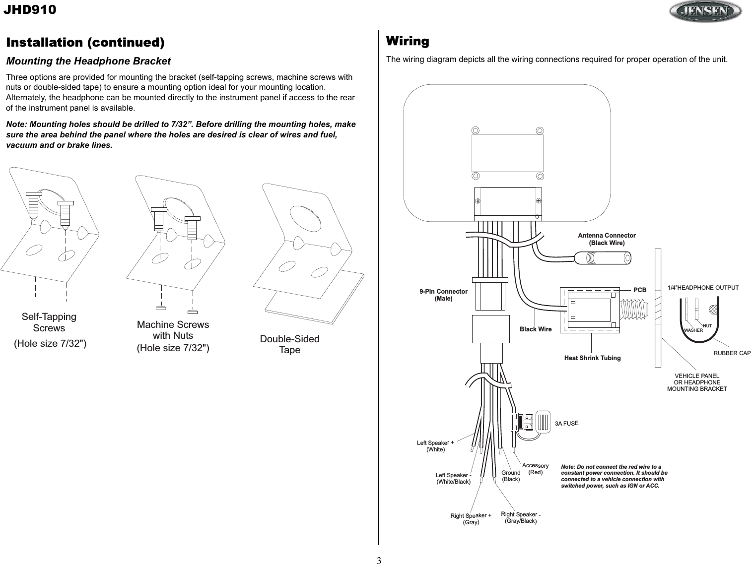 JHD9103Antenna Connector(Black Wire)Heat Shrink TubingBlack WirePCB9-Pin Connector(Male)3A FUSE1/4”HEADPHONE OUTPUTRUBBER CAPNUTWASHERLeft Speaker +(White)Left Speaker -(White/Black)Right Speaker +(Gray)Right Speaker -(Gray/Black)Ground(Black)Accessory(Red)Note: Do not connect the red wire to aconstant power connection. It should beconnected to a vehicle connection withswitched power, such as IGN or ACC.VEHICLE PANELOR HEADPHONEMOUNTING BRACKETMachine Screwswith Nuts Double-SidedTape(Hole size 7/32&quot;) (Hole size 7/32&quot;)Self-TappingScrewsWiringThe wiring diagram depicts all the wiring connections required for proper operation of the unit. Installation (continued)Mounting the Headphone BracketThree options are provided for mounting the bracket (self-tapping screws, machine screws with nuts or double-sided tape) to ensure a mounting option ideal for your mounting location. Alternately, the headphone can be mounted directly to the instrument panel if access to the rear of the instrument panel is available.Note: Mounting holes should be drilled to 7/32”. Before drilling the mounting holes, make sure the area behind the panel where the holes are desired is clear of wires and fuel, vacuum and or brake lines.