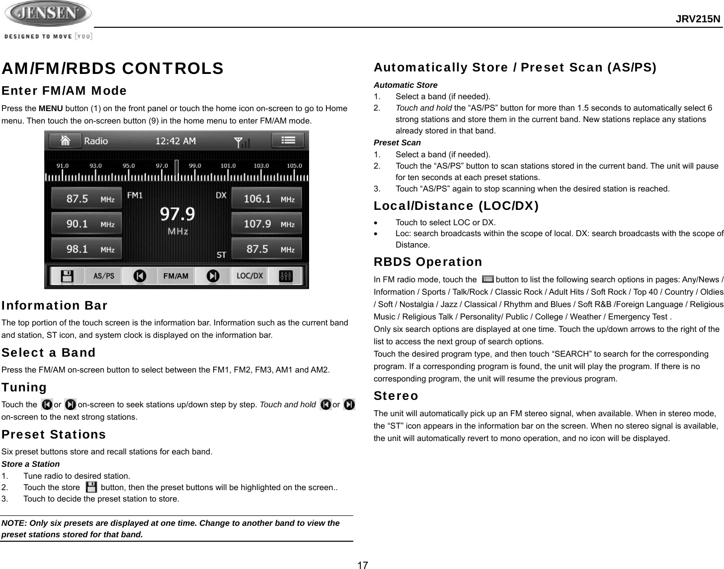  JRV215N  17  AM/FM/RBDS CONTROLS Enter FM/AM Mode Press the MENU button (1) on the front panel or touch the home icon on-screen to go to Home menu. Then touch the on-screen button (9) in the home menu to enter FM/AM mode.  Information Bar The top portion of the touch screen is the information bar. Information such as the current band and station, ST icon, and system clock is displayed on the information bar. Select a Band Press the FM/AM on-screen button to select between the FM1, FM2, FM3, AM1 and AM2. Tuning Touch the    or    on-screen to seek stations up/down step by step. Touch and hold    or   on-screen to the next strong stations. Preset Stations Six preset buttons store and recall stations for each band. Store a Station 1.  Tune radio to desired station. 2.  Touch the store          button, then the preset buttons will be highlighted on the screen.. 3.  Touch to decide the preset station to store.  NOTE: Only six presets are displayed at one time. Change to another band to view the preset stations stored for that band. Automatically Store / Preset Scan (AS/PS) Automatic Store   1.  Select a band (if needed). 2.  Touch and hold the “AS/PS” button for more than 1.5 seconds to automatically select 6 strong stations and store them in the current band. New stations replace any stations already stored in that band. Preset Scan 1.  Select a band (if needed). 2.  Touch the “AS/PS” button to scan stations stored in the current band. The unit will pause for ten seconds at each preset stations. 3.  Touch “AS/PS” again to stop scanning when the desired station is reached. Local/Distance (LOC/DX)   Touch to select LOC or DX.     Loc: search broadcasts within the scope of local. DX: search broadcasts with the scope of Distance. RBDS Operation In FM radio mode, touch the    .    button to list the following search options in pages: Any/News / Information / Sports / Talk/Rock / Classic Rock / Adult Hits / Soft Rock / Top 40 / Country / Oldies / Soft / Nostalgia / Jazz / Classical / Rhythm and Blues / Soft R&amp;B /Foreign Language / Religious Music / Religious Talk / Personality/ Public / College / Weather / Emergency Test . Only six search options are displayed at one time. Touch the up/down arrows to the right of the list to access the next group of search options. Touch the desired program type, and then touch “SEARCH” to search for the corresponding program. If a corresponding program is found, the unit will play the program. If there is no corresponding program, the unit will resume the previous program. Stereo The unit will automatically pick up an FM stereo signal, when available. When in stereo mode, the “ST” icon appears in the information bar on the screen. When no stereo signal is available, the unit will automatically revert to mono operation, and no icon will be displayed.   