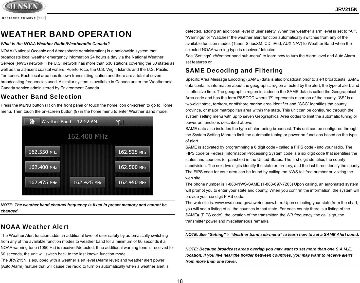  JRV215N  18  WEATHER BAND OPERATION What is the NOAA Weather Radio/Weatheradio Canada? NOAA (National Oceanic and Atmospheric Administration) is a nationwide system that broadcasts local weather emergency information 24 hours a day via the National Weather Service (NWS) network. The U.S. network has more than 530 stations covering the 50 states as well as the adjacent coastal waters, Puerto Rico, the U.S. Virgin Islands and the U.S. Pacific Territories. Each local area has its own transmitting station and there are a total of seven broadcasting frequencies used. A similar system is available in Canada under the Weatheradio Canada service administered by Environment Canada. Weather Band Selection Press the MENU button (1) on the front panel or touch the home icon on-screen to go to Home menu. Then touch the on-screen button (9) in the home menu to enter Weather Band mode.               NOTE: The weather band channel frequency is fixed in preset memory and cannot be changed.  NOAA Weather Alert The Weather Alert function adds an additional level of user safety by automatically switching from any of the available function modes to weather band for a minimum of 60 seconds if a NOAA warning tone (1050 Hz) is received/detected. If no additional warning tone is received for 60 seconds, the unit will switch back to the last known function mode. The JRV215N is equipped with a weather alert level (Alarm level) and weather alert power (Auto Alarm) feature that will cause the radio to turn on automatically when a weather alert is detected, adding an additional level of user safety. When the weather alarm level is set to “All”, “Warnings” or “Watches” the weather alert function automatically switches from any of the available function modes (Tuner, SiriusXM, CD, iPod, AUX,NAV) to Weather Band when the selected NOAA warning type is received/detected. See “Settings” &gt;Weather band sub-menu” to learn how to turn the Alarm level and Auto Alarm set features on. SAME Decoding and Filtering Specific Area Message Encoding (SAME) data is also broadcast prior to alert broadcasts. SAME data contains information about the geographic region affected by the alert, the type of alert, and its effective time. The geographic region included in the SAME data is called the Geographical Area code and has the form PSSCCC where “P” represents a portion of the county, “SS” is a two-digit state, territory, or offshore marine area identifier and “CCC” identifies the county, province, or major metropolitan area within the state. This unit can be configured through the system setting menu with up to seven Geographical Area codes to limit the automatic tuning or power on functions described above. SAME data also includes the type of alert being broadcast. This unit can be configured through the System Setting Menu to limit the automatic tuning or power on functions based on the type of alert. SAME is activated by programming a 6 digit code - called a FIPS code - into your radio. The FIPS code or Federal Information Processing System code is a six digit code that identifies the states and counties (or parishes) in the United States. The first digit identifies the county subdivision. The next two digits identify the state or territory, and the last three identify the county. The FIPS code for your area can be found by calling the NWS toll free number or visiting the web site. The phone number is 1-888-NWS-SAME (1-888-697-7263) Upon calling, an automated system will prompt you to enter your state and county. When you confirm the information, the system will provide your six digit FIPS code. The web site is: www.nws.noaa.gov/nwr/indexnw.htm. Upon selecting your state from the chart, you will see a listing of all the counties in that state. For each county there is a listing of the SAME# (FIPS code), the location of the transmitter, the WB frequency, the call sign, the transmitter power and miscellaneous remarks.  NOTE: See “Setting” &gt; “Weather band sub-menu” to learn how to set a SAME Alert comd.  NOTE: Because broadcast areas overlap you may want to set more than one S.A.M.E. location. If you live near the border between countries, you may want to receive alerts from more than one tower.  