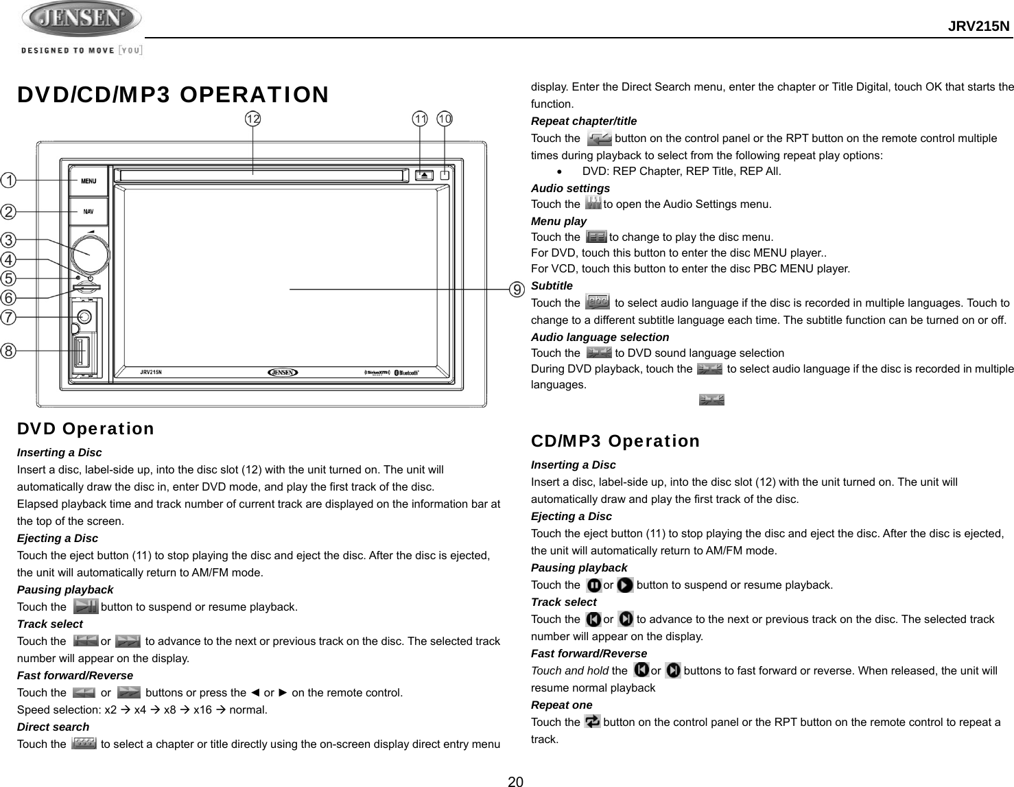  JRV215N  20  DVD/CD/MP3 OPERATION DVD Operation Inserting a Disc Insert a disc, label-side up, into the disc slot (12) with the unit turned on. The unit will automatically draw the disc in, enter DVD mode, and play the first track of the disc. Elapsed playback time and track number of current track are displayed on the information bar at the top of the screen. Ejecting a Disc   Touch the eject button (11) to stop playing the disc and eject the disc. After the disc is ejected, the unit will automatically return to AM/FM mode. Pausing playback Touch the      button to suspend or resume playback. Track select Touch the      or      to advance to the next or previous track on the disc. The selected track number will appear on the display. Fast forward/Reverse Touch the      or      buttons or press the ◄ or ► on the remote control.     Speed selection: x2  x4  x8  x16  normal. Direct search Touch the            to select a chapter or title directly using the on-screen display direct entry menu display. Enter the Direct Search menu, enter the chapter or Title Digital, touch OK that starts the function. Repeat chapter/title Touch the            button on the control panel or the RPT button on the remote control multiple times during playback to select from the following repeat play options:   DVD: REP Chapter, REP Title, REP All. Audio settings Touch the        to open the Audio Settings menu. Menu play Touch the          to change to play the disc menu.   For DVD, touch this button to enter the disc MENU player.. For VCD, touch this button to enter the disc PBC MENU player. Subtitle Touch the      to select audio language if the disc is recorded in multiple languages. Touch to change to a different subtitle language each time. The subtitle function can be turned on or off.  Audio language selection Touch the      to DVD sound language selection During DVD playback, touch the            to select audio language if the disc is recorded in multiple languages.    CD/MP3 Operation Inserting a Disc Insert a disc, label-side up, into the disc slot (12) with the unit turned on. The unit will automatically draw and play the first track of the disc. Ejecting a Disc   Touch the eject button (11) to stop playing the disc and eject the disc. After the disc is ejected, the unit will automatically return to AM/FM mode. Pausing playback Touch the    or    button to suspend or resume playback. Track select Touch the        or        to advance to the next or previous track on the disc. The selected track number will appear on the display. Fast forward/Reverse Touch and hold the        or        buttons to fast forward or reverse. When released, the unit will resume normal playback Repeat one Touch the        button on the control panel or the RPT button on the remote control to repeat a track. 