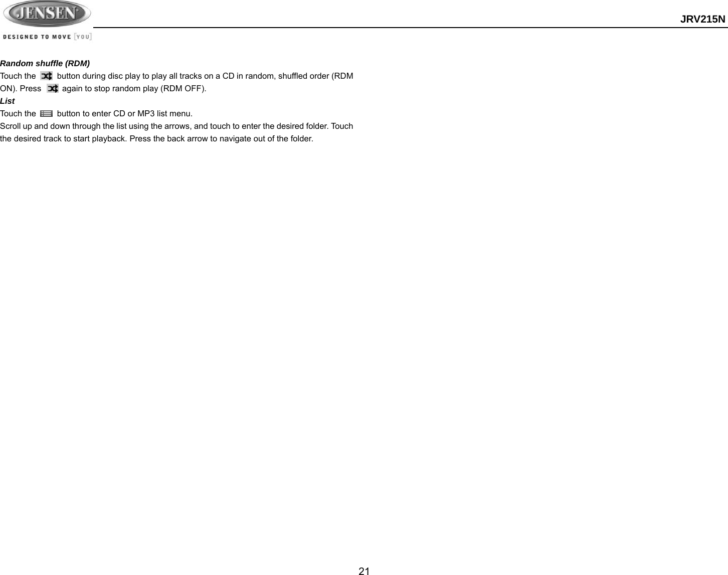  JRV215N  21  Random shuffle (RDM) Touch the          button during disc play to play all tracks on a CD in random, shuffled order (RDM ON). Press          again to stop random play (RDM OFF). List Touch the    button to enter CD or MP3 list menu. Scroll up and down through the list using the arrows, and touch to enter the desired folder. Touch the desired track to start playback. Press the back arrow to navigate out of the folder.   