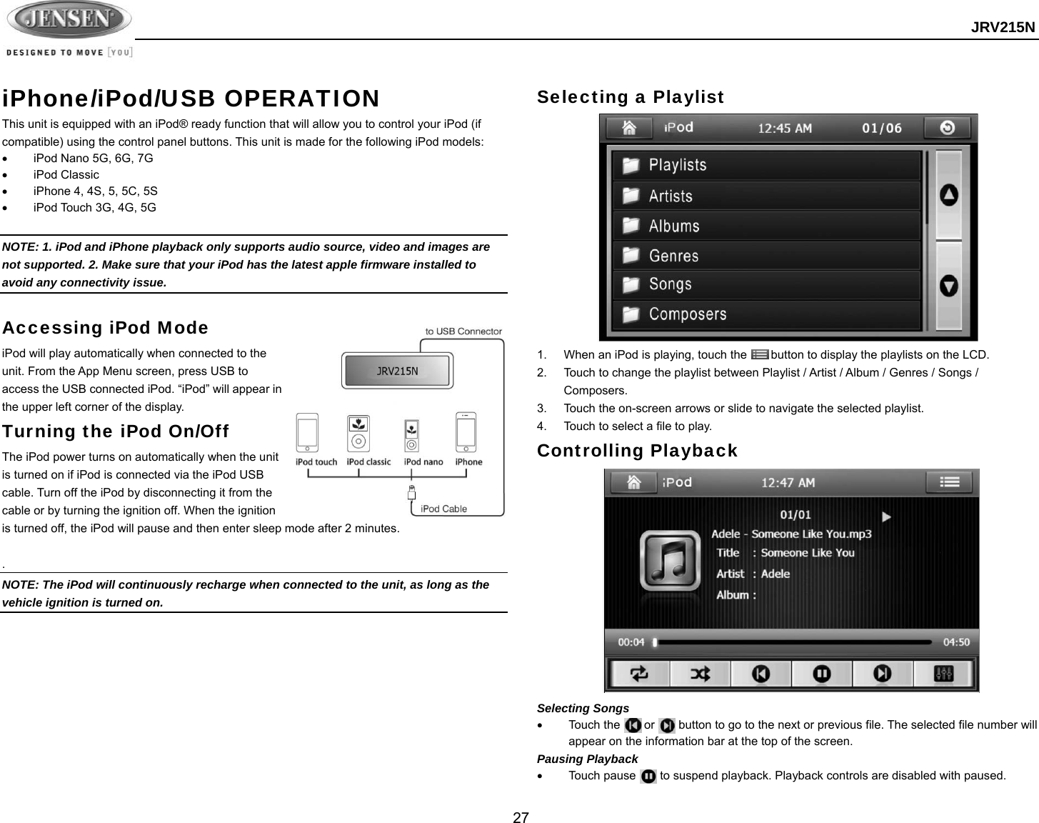  JRV215N  27  iPhone/iPod/USB OPERATION This unit is equipped with an iPod® ready function that will allow you to control your iPod (if compatible) using the control panel buttons. This unit is made for the following iPod models:   iPod Nano 5G, 6G, 7G  iPod Classic   iPhone 4, 4S, 5, 5C, 5S   iPod Touch 3G, 4G, 5G  NOTE: 1. iPod and iPhone playback only supports audio source, video and images are not supported. 2. Make sure that your iPod has the latest apple firmware installed to avoid any connectivity issue.  Accessing iPod Mode iPod will play automatically when connected to the unit. From the App Menu screen, press USB to access the USB connected iPod. “iPod” will appear in the upper left corner of the display. Turning the iPod On/Off The iPod power turns on automatically when the unit is turned on if iPod is connected via the iPod USB cable. Turn off the iPod by disconnecting it from the cable or by turning the ignition off. When the ignition is turned off, the iPod will pause and then enter sleep mode after 2 minutes.    . NOTE: The iPod will continuously recharge when connected to the unit, as long as the vehicle ignition is turned on.        Selecting a Playlist  1.  When an iPod is playing, touch the        button to display the playlists on the LCD. 2.  Touch to change the playlist between Playlist / Artist / Album / Genres / Songs / Composers. 3.  Touch the on-screen arrows or slide to navigate the selected playlist.   4.  Touch to select a file to play. Controlling Playback              Selecting Songs   Touch the        or        button to go to the next or previous file. The selected file number will appear on the information bar at the top of the screen. Pausing Playback   Touch pause    to suspend playback. Playback controls are disabled with paused. 