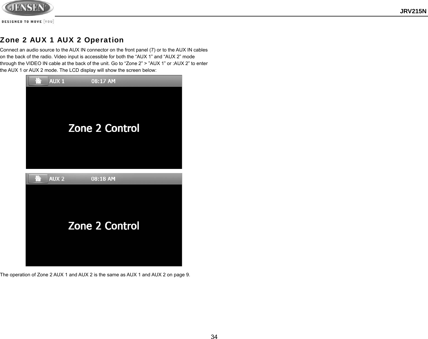  JRV215N  34  Zone 2 AUX 1 AUX 2 Operation Connect an audio source to the AUX IN connector on the front panel (7) or to the AUX IN cables on the back of the radio. Video input is accessible for both the “AUX 1” and “AUX 2” mode through the VIDEO IN cable at the back of the unit. Go to “Zone 2” &gt; ”AUX 1” or :AUX 2” to enter the AUX 1 or AUX 2 mode. The LCD display will show the screen below:               The operation of Zone 2 AUX 1 and AUX 2 is the same as AUX 1 and AUX 2 on page 9.   