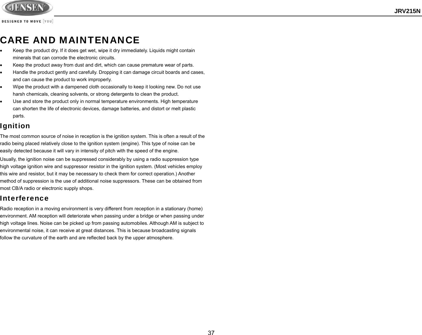  JRV215N  37  CARE AND MAINTENANCE   Keep the product dry. If it does get wet, wipe it dry immediately. Liquids might contain minerals that can corrode the electronic circuits.   Keep the product away from dust and dirt, which can cause premature wear of parts.   Handle the product gently and carefully. Dropping it can damage circuit boards and cases, and can cause the product to work improperly.   Wipe the product with a dampened cloth occasionally to keep it looking new. Do not use harsh chemicals, cleaning solvents, or strong detergents to clean the product.   Use and store the product only in normal temperature environments. High temperature can shorten the life of electronic devices, damage batteries, and distort or melt plastic parts. Ignition The most common source of noise in reception is the ignition system. This is often a result of the radio being placed relatively close to the ignition system (engine). This type of noise can be easily detected because it will vary in intensity of pitch with the speed of the engine. Usually, the ignition noise can be suppressed considerably by using a radio suppression type high voltage ignition wire and suppressor resistor in the ignition system. (Most vehicles employ this wire and resistor, but it may be necessary to check them for correct operation.) Another method of suppression is the use of additional noise suppressors. These can be obtained from most CB/A radio or electronic supply shops. Interference Radio reception in a moving environment is very different from reception in a stationary (home) environment. AM reception will deteriorate when passing under a bridge or when passing under high voltage lines. Noise can be picked up from passing automobiles. Although AM is subject to environmental noise, it can receive at great distances. This is because broadcasting signals follow the curvature of the earth and are reflected back by the upper atmosphere.