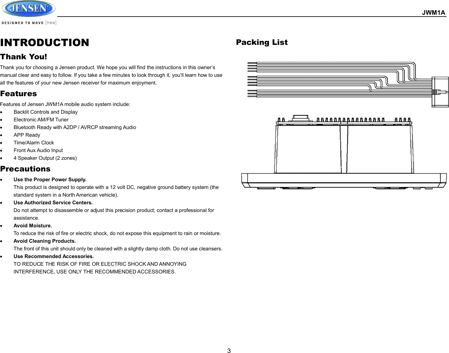  JWM1A  3 INTRODUCTION Thank You! Thank you for choosing a Jensen product. We hope you will find the instructions in this owner’s manual clear and easy to follow. If you take a few minutes to look through it, you’ll learn how to use all the features of your new Jensen receiver for maximum enjoyment. Features Features of Jensen JWM1A mobile audio system include:   Backlit Controls and Display     Electronic AM/FM Tuner   Bluetooth Ready with A2DP / AVRCP streaming Audio   APP Ready     Time/Alarm Clock   Front Aux Audio Input   4 Speaker Output (2 zones) Precautions  Use the Proper Power Supply. This product is designed to operate with a 12 volt DC, negative ground battery system (the standard system in a North American vehicle).  Use Authorized Service Centers. Do not attempt to disassemble or adjust this precision product; contact a professional for assistance.  Avoid Moisture. To reduce the risk of fire or electric shock, do not expose this equipment to rain or moisture.  Avoid Cleaning Products. The front of this unit should only be cleaned with a slightly damp cloth. Do not use cleansers.  Use Recommended Accessories. TO REDUCE THE RISK OF FIRE OR ELECTRIC SHOCK AND ANNOYING INTERFERENCE, USE ONLY THE RECOMMENDED ACCESSORIES.         Packing List        