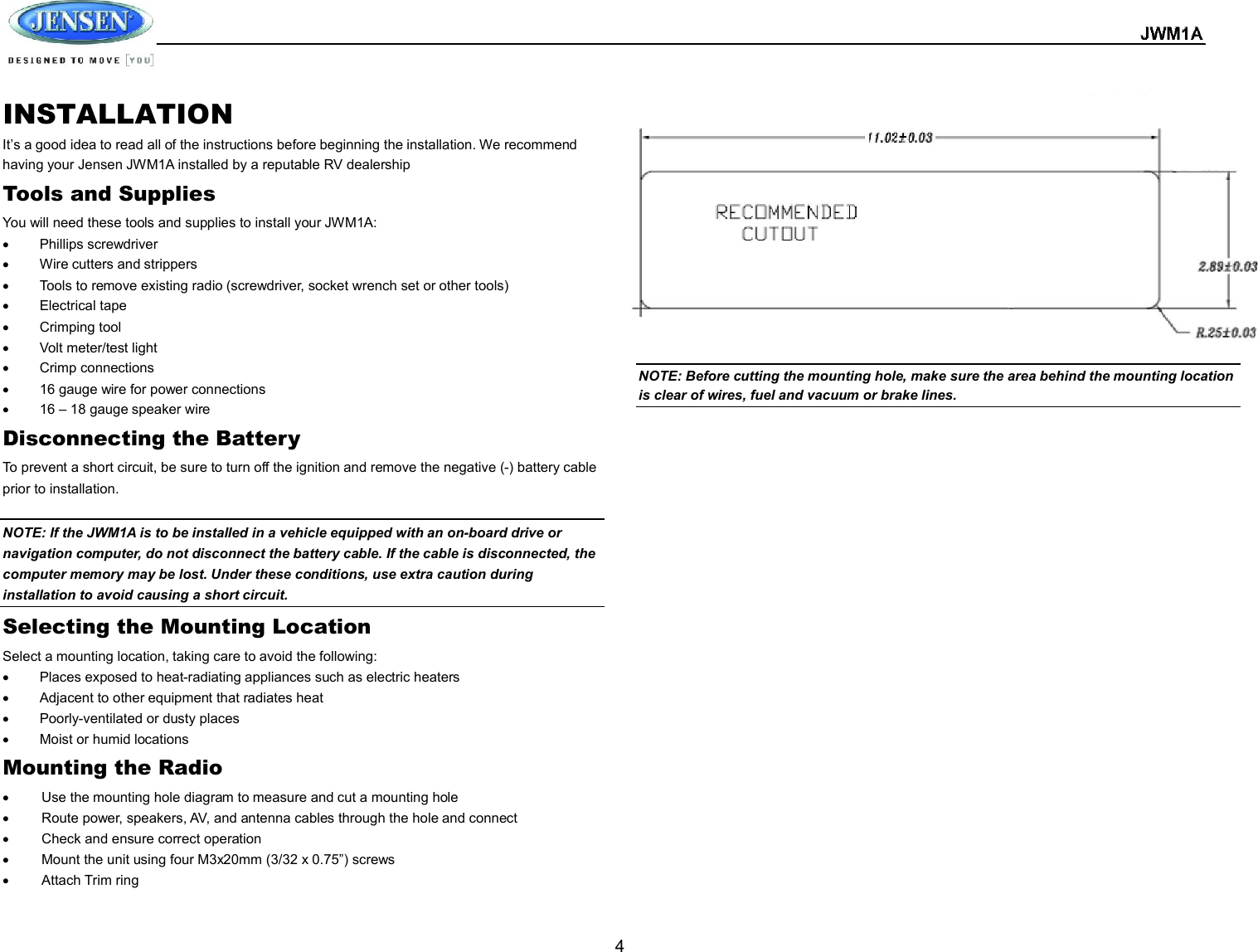  JWM1A  4 INSTALLATION It’s a good idea to read all of the instructions before beginning the installation. We recommend having your Jensen JWM1A installed by a reputable RV dealership Tools and Supplies You will need these tools and supplies to install your JWM1A:   Phillips screwdriver   Wire cutters and strippers   Tools to remove existing radio (screwdriver, socket wrench set or other tools)   Electrical tape   Crimping tool   Volt meter/test light   Crimp connections   16 gauge wire for power connections   16 – 18 gauge speaker wire Disconnecting the Battery To prevent a short circuit, be sure to turn off the ignition and remove the negative (-) battery cable prior to installation.  NOTE: If the JWM1A is to be installed in a vehicle equipped with an on-board drive or navigation computer, do not disconnect the battery cable. If the cable is disconnected, the computer memory may be lost. Under these conditions, use extra caution during installation to avoid causing a short circuit. Selecting the Mounting Location Select a mounting location, taking care to avoid the following:   Places exposed to heat-radiating appliances such as electric heaters   Adjacent to other equipment that radiates heat   Poorly-ventilated or dusty places   Moist or humid locations Mounting the Radio   Use the mounting hole diagram to measure and cut a mounting hole   Route power, speakers, AV, and antenna cables through the hole and connect   Check and ensure correct operation   Mount the unit using four M3x20mm (3/32 x 0.75”) screws   Attach Trim ring              NOTE: Before cutting the mounting hole, make sure the area behind the mounting location is clear of wires, fuel and vacuum or brake lines.       