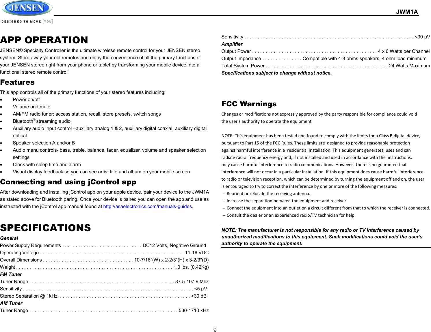  JWM1A  9 APP OPERATION JENSEN® Specialty Controller is the ultimate wireless remote control for your JENSEN stereo system. Store away your old remotes and enjoy the convenience of all the primary functions of your JENSEN stereo right from your phone or tablet by transforming your mobile device into a functional stereo remote control!   Features This app controls all of the primary functions of your stereo features including:     Power on/off   Volume and mute     AM/FM radio tuner: access station, recall, store presets, switch songs     Bluetooth® streaming audio   Auxiliary audio input control –auxiliary analog 1 &amp; 2, auxiliary digital coaxial, auxiliary digital optical     Speaker selection A and/or B   Audio menu controls- bass, treble, balance, fader, equalizer, volume and speaker selection settings   Clock with sleep time and alarm   Visual display feedback so you can see artist title and album on your mobile screen   Connecting and using jControl app After downloading and installing jControl app on your apple device. pair your device to the JWM1A as stated above for Bluetooth paring. Once your device is paired you can open the app and use as instructed with the jControl app manual found at http://asaelectronics.com/manuals-guides.      SPECIFICATIONS General Power Supply Requirements . . . . . . . . . . . . . . . . . . . . . . . . . . . . . . DC12 Volts, Negative Ground Operating Voltage . . . . . . . . . . . . . . . . . . . . . . . . . . . . . . . . . . . . . . . . . . . . . . . . . . . . . . . 11-16 VDC Overall Dimensions . . . . . . . . . . . . . . . . . . . . . . . . . . . . . . . . . . 10-7/16&quot;(W) x 2-2/3”(H) x 3-2/3&quot;(D) Weight . . . . . . . . . . . . . . . . . . . . . . . . . . . . . . . . . . . . . . . . . . . . . . . . . . . . . . . . . . . 1.0 lbs. (0.42Kg) FM Tuner Tuner Range . . . . . . . . . . . . . . . . . . . . . . . . . . . . . . . . . . . . . . . . . . . . . . . . . . . . . . . 87.5-107.9 Mhz Sensitivity . . . . . . . . . . . . . . . . . . . . . . . . . . . . . . . . . . . . . . . . . . . . . . . . . . . . . . . . . . . . . . . . &lt;5 μV Stereo Separation @ 1kHz. . . . . . . . . . . . . . . . . . . . . . . . . . . . . . . . . . . . . . . . . . . . . . . . . . &gt;30 dB AM Tuner Tuner Range . . . . . . . . . . . . . . . . . . . . . . . . . . . . . . . . . . . . . . . . . . . . . . . . . . . . . . . . 530-1710 kHz Sensitivity . . . . . . . . . . . . . . . . . . . . . . . . . . . . . . . . . . . . . . . . . . . . . . . . . . . . . . . . . . . . . . . . &lt;30 μV Amplifier Output Power . . . . . . . . . . . . . . . . . . . . . . . . . . . . . . . . . . . . . . . . . . . . . . . 4 x 6 Watts per Channel Output Impedance . . . . . . . . . . . . . . . Compatible with 4-8 ohms speakers, 4 ohm load minimum Total System Power . . . . . . . . . . . . . . . . . . . . . . . . . . . . . . . . . . . . . . . . . . . . . . 24 Watts Maximum   Specifications subject to change without notice.   FCC Warnings Changes or modifications not expressly approved by the party responsible for compliance could void  the user&apos;s authority to operate the equipment       NOTE: This equipment has been tested and found to comply with the limits for a Class B digital device,  pursuant to Part 15 of the FCC Rules. These limits are  designed to provide reasonable protection  against harmful interference in a  residential installation. This equipment generates, uses and can  radiate radio  frequency energy and, if not installed and used in accordance with the  instructions,  may cause harmful interference to radio communications. However,  there is no guarantee that  interference will not occur in a particular installation. If this equipment does cause harmful interference  to radio or television reception, which can be determined by turning the equipment off and on, the user  is encouraged to try to correct the interference by one or more of the following measures:            -- Reorient or relocate the receiving antenna.            -- Increase the separation between the equipment and receiver.   -- Connect the equipment into an outlet on a circuit different from that to which the receiver is connected.  -- Consult the dealer or an experienced radio/TV technician for help.     NOTE: The manufacturer is not responsible for any radio or TV interference caused by unauthorized modifications to this equipment. Such modifications could void the user’s authority to operate the equipment.   