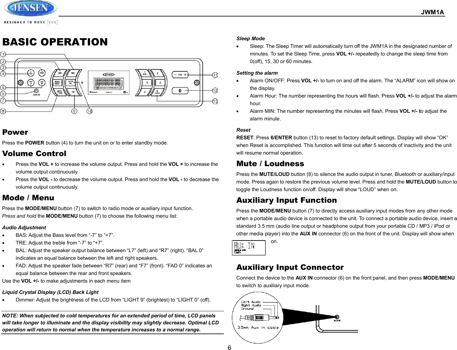  JWM1A  6 BASIC OPERATION       Power   Press the POWER button (4) to turn the unit on or to enter standby mode. Volume Control   Press the VOL + to increase the volume output. Press and hold the VOL + to increase the volume output continuously.   Press the VOL - to decrease the volume output. Press and hold the VOL - to decrease the volume output continuously. Mode / Menu Press the MODE/MENU button (7) to switch to radio mode or auxiliary input function. Press and hold the MODE/MENU button (7) to choose the following menu list: Audio Adjustment   BAS: Adjust the Bass level from “-7” to “+7”.   TRE: Adjust the treble from “-7” to “+7”.   BAL: Adjust the speaker output balance between “L7” (left) and “R7” (right). “BAL 0” indicates an equal balance between the left and right speakers.   FAD: Adjust the speaker fade between “R7” (rear) and “F7” (front). “FAD 0” indicates an equal balance between the rear and front speakers. Use the VOL +/- to make adjustments in each menu item Liquid Crystal Display (LCD) Back Light   Dimmer: Adjust the brightness of the LCD from “LIGHT 9” (brightest) to “LIGHT 0” (off).  NOTE: When subjected to cold temperatures for an extended period of time, LCD panels will take longer to illuminate and the display visibility may slightly decrease. Optimal LCD operation will return to normal when the temperature increases to a normal range. Sleep Mode   Sleep: The Sleep Timer will automatically turn off the JWM1A in the designated number of minutes. To set the Sleep Time, press VOL +/- repeatedly to change the sleep time from 0(off), 15, 30 or 60 minutes. Setting the alarm   Alarm ON/OFF: Press VOL +/- to turn on and off the alarm. The “ALARM” icon will show on the display.   Alarm Hour: The number representing the hours will flash. Press VOL +/- to adjust the alarm hour.   Alarm MIN: The number representing the minutes will flash. Press VOL +/- to adjust the alarm minute. Reset RESET: Press 6/ENTER button (13) to reset to factory default settings. Display will show “OK” when Reset is accomplished. This function will time out after 5 seconds of inactivity and the unit will resume normal operation. Mute / Loudness Press the MUTE/LOUD button (8) to silence the audio output in tuner, Bluetooth or auxiliary/input mode. Press again to restore the previous volume level. Press and hold the MUTE/LOUD button to toggle the Loudness function on/off. Display will show “LOUD” when on. Auxiliary Input Function Press the MODE/MENU button (7) to directly access auxiliary input modes from any other mode when a portable audio device is connected to the unit. To connect a portable audio device, insert a standard 3.5 mm (audio line output or headphone output from your portable CD / MP3 / iPod or other media player) into the AUX IN connector (6) on the front of the unit. Display will show when on.   Auxiliary Input Connector Connect the device to the AUX IN connector (6) on the front panel, and then press MODE/MENU to switch to auxiliary input mode.        