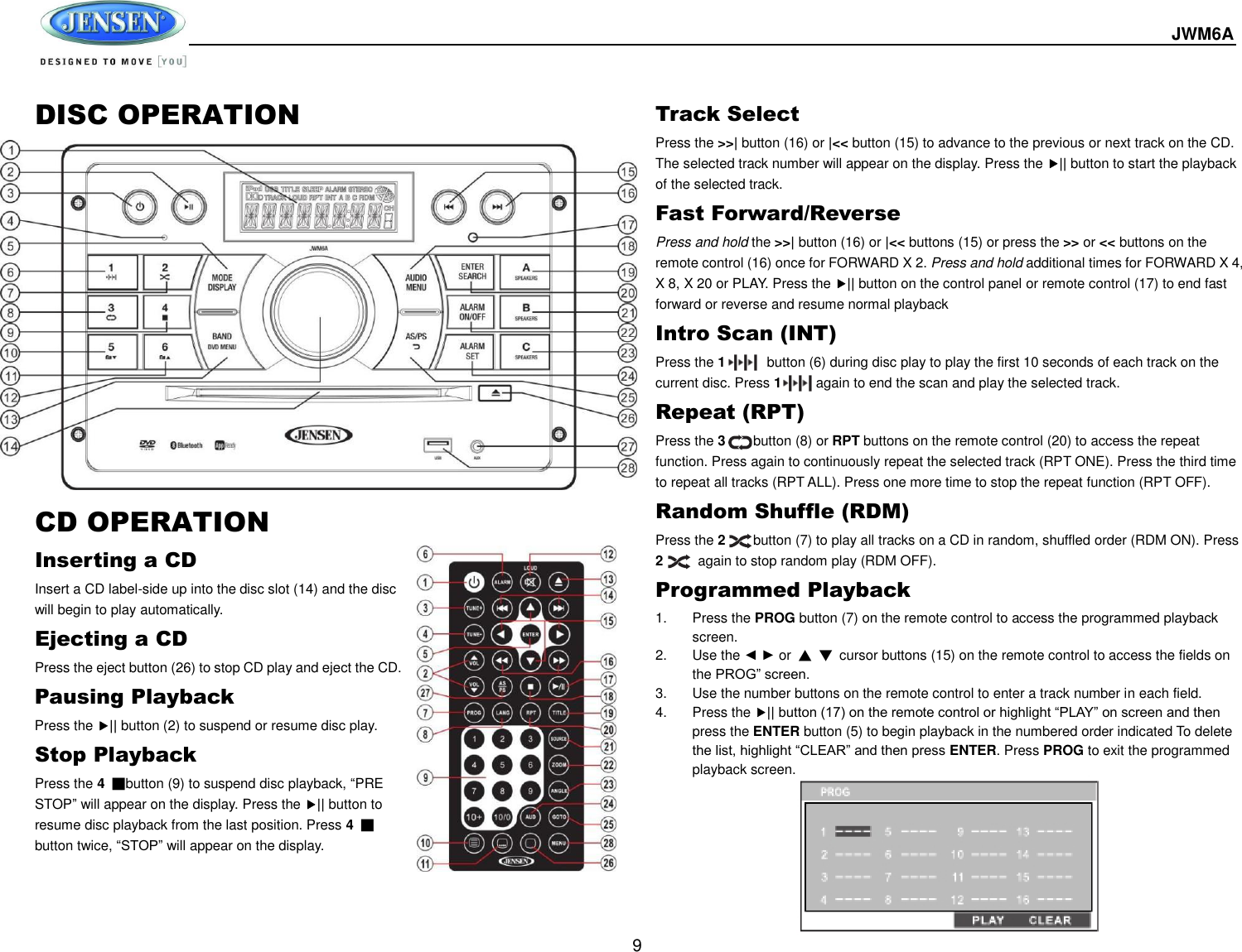  JWM6A  9 DISC OPERATION                  CD OPERATION Inserting a CD Insert a CD label-side up into the disc slot (14) and the disc will begin to play automatically. Ejecting a CD Press the eject button (26) to stop CD play and eject the CD. Pausing Playback Press the || button (2) to suspend or resume disc play. Stop Playback Press the 4 ■button (9) to suspend disc playback, “PRE STOP” will appear on the display. Press the || button to resume disc playback from the last position. Press 4 ■ button twice, “STOP” will appear on the display. Track Select Press the &gt;&gt;| button (16) or |&lt;&lt; button (15) to advance to the previous or next track on the CD. The selected track number will appear on the display. Press the || button to start the playback of the selected track.   Fast Forward/Reverse Press and hold the &gt;&gt;| button (16) or |&lt;&lt; buttons (15) or press the &gt;&gt; or &lt;&lt; buttons on the remote control (16) once for FORWARD X 2. Press and hold additional times for FORWARD X 4, X 8, X 20 or PLAY. Press the || button on the control panel or remote control (17) to end fast forward or reverse and resume normal playback Intro Scan (INT) Press the 1            button (6) during disc play to play the first 10 seconds of each track on the current disc. Press 1          again to end the scan and play the selected track. Repeat (RPT) Press the 3        button (8) or RPT buttons on the remote control (20) to access the repeat function. Press again to continuously repeat the selected track (RPT ONE). Press the third time to repeat all tracks (RPT ALL). Press one more time to stop the repeat function (RPT OFF). Random Shuffle (RDM) Press the 2        button (7) to play all tracks on a CD in random, shuffled order (RDM ON). Press 2       again to stop random play (RDM OFF). Programmed Playback 1.  Press the PROG button (7) on the remote control to access the programmed playback screen. 2.  Use the ◄ ► or ▲ ▼  cursor buttons (15) on the remote control to access the fields on the PROG” screen. 3.  Use the number buttons on the remote control to enter a track number in each field. 4.  Press the || button (17) on the remote control or highlight “PLAY” on screen and then press the ENTER button (5) to begin playback in the numbered order indicated To delete the list, highlight “CLEAR” and then press ENTER. Press PROG to exit the programmed playback screen.       