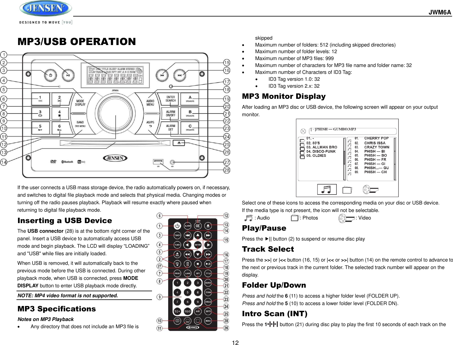  JWM6A  12 MP3/USB OPERATION                   If the user connects a USB mass storage device, the radio automatically powers on, if necessary, and switches to digital file playback mode and selects that physical media. Changing modes or turning off the radio pauses playback. Playback will resume exactly where paused when returning to digital file playback mode. Inserting a USB Device The USB connector (28) is at the bottom right corner of the panel. Insert a USB device to automatically access USB mode and begin playback. The LCD will display “LOADING” and &quot;USB&quot; while files are initially loaded. When USB is removed, it will automatically back to the previous mode before the USB is connected. During other playback mode, when USB is connected, press MODE DISPLAY button to enter USB playback mode directly. NOTE: MP4 video format is not supported. MP3 Specifications Notes on MP3 Playback   Any directory that does not include an MP3 file is skipped   Maximum number of folders: 512 (including skipped directories)   Maximum number of folder levels: 12   Maximum number of MP3 files: 999   Maximum number of characters for MP3 file name and folder name: 32   Maximum number of Characters of ID3 Tag:   ID3 Tag version 1.0: 32   ID3 Tag version 2.x: 32 MP3 Monitor Display After loading an MP3 disc or USB device, the following screen will appear on your output monitor. Select one of these icons to access the corresponding media on your disc or USB device.   If the media type is not present, the icon will not be selectable.           : Audio                        : Photos                              : Video Play/Pause Press the || button (2) to suspend or resume disc play Track Select Press the &gt;&gt;| or |&lt;&lt; button (16, 15) or |&lt;&lt; or &gt;&gt;| button (14) on the remote control to advance to the next or previous track in the current folder. The selected track number will appear on the display. Folder Up/Down Press and hold the 6 (11) to access a higher folder level (FOLDER UP). Press and hold the 5 (10) to access a lower folder level (FOLDER DN). Intro Scan (INT) Press the 1          button (21) during disc play to play the first 10 seconds of each track on the 