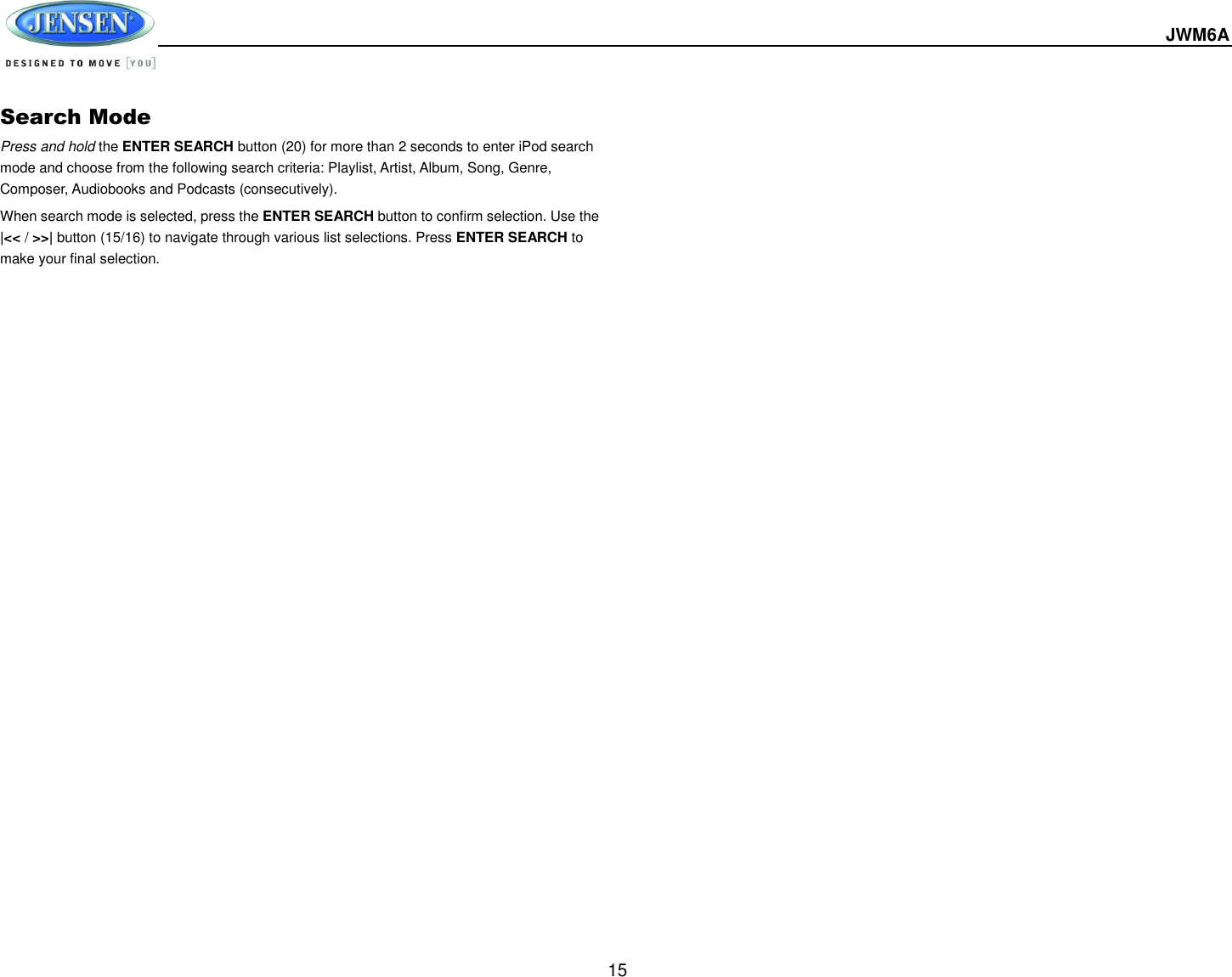  JWM6A  15 Search Mode Press and hold the ENTER SEARCH button (20) for more than 2 seconds to enter iPod search mode and choose from the following search criteria: Playlist, Artist, Album, Song, Genre, Composer, Audiobooks and Podcasts (consecutively). When search mode is selected, press the ENTER SEARCH button to confirm selection. Use the |&lt;&lt; / &gt;&gt;| button (15/16) to navigate through various list selections. Press ENTER SEARCH to make your final selection.   