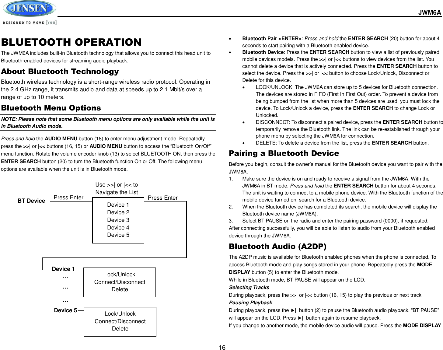  JWM6A  16 BLUETOOTH OPERATION The JWM6A includes built-in Bluetooth technology that allows you to connect this head unit to Bluetooth-enabled devices for streaming audio playback. About Bluetooth Technology Bluetooth wireless technology is a short-range wireless radio protocol. Operating in the 2.4 GHz range, it transmits audio and data at speeds up to 2.1 Mbit/s over a range of up to 10 meters. Bluetooth Menu Options NOTE: Please note that some Bluetooth menu options are only available while the unit is in Bluetooth Audio mode. Press and hold the AUDIO MENU button (18) to enter menu adjustment mode. Repeatedly press the &gt;&gt;| or |&lt;&lt; buttons (16, 15) or AUDIO MENU button to access the “Bluetooth On/Off” menu function. Rotate the volume encoder knob (13) to select BLUETOOTH ON, then press the ENTER SEARCH button (20) to turn the Bluetooth function On or Off. The following menu options are available when the unit is in Bluetooth mode.  Bluetooth Pair &lt;ENTER&gt;: Press and hold the ENTER SEARCH (20) button for about 4 seconds to start pairing with a Bluetooth enabled device.    Bluetooth Device: Press the ENTER SEARCH button to view a list of previously paired mobile devices models. Press the &gt;&gt;| or |&lt;&lt; buttons to view devices from the list. You cannot delete a device that is actively connected. Press the ENTER SEARCH button to select the device. Press the &gt;&gt;| or |&lt;&lt; button to choose Lock/Unlock, Disconnect or Delete for this device.   LOCK/UNLOCK: The JWM6A can store up to 5 devices for Bluetooth connection. The devices are stored in FIFO (First In First Out) order. To prevent a device from being bumped from the list when more than 5 devices are used, you must lock the device. To Lock/Unlock a device, press the ENTER SEARCH to change Lock or Unlocked.   DISCONNECT: To disconnect a paired device, press the ENTER SEARCH button to temporarily remove the Bluetooth link. The link can be re-established through your phone menu by selecting the JWM6A for connection.   DELETE: To delete a device from the list, press the ENTER SEARCH button. Pairing a Bluetooth Device Before you begin, consult the owner’s manual for the Bluetooth device you want to pair with the JWM6A. 1.  Make sure the device is on and ready to receive a signal from the JWM6A. With the JWM6A in BT mode. Press and hold the ENTER SEARCH button for about 4 seconds. The unit is waiting to connect to a mobile phone device. With the Bluetooth function of the mobile device turned on, search for a Bluetooth device. 2.  When the Bluetooth device has completed its search, the mobile device will display the Bluetooth device name (JWM6A).   3.  Select BT PAUSE on the radio and enter the pairing password (0000), if requested. After connecting successfully, you will be able to listen to audio from your Bluetooth enabled device through the JWM6A. Bluetooth Audio (A2DP) The A2DP music is available for Bluetooth enabled phones when the phone is connected. To access Bluetooth mode and play songs stored in your phone. Repeatedly press the MODE DISPLAY button (5) to enter the Bluetooth mode. While in Bluetooth mode, BT PAUSE will appear on the LCD. Selecting Tracks During playback, press the &gt;&gt;| or |&lt;&lt; button (16, 15) to play the previous or next track. Pausing Playback During playback, press the || button (2) to pause the Bluetooth audio playback. “BT PAUSE” will appear on the LCD. Press || button again to resume playback.   If you change to another mode, the mobile device audio will pause. Press the MODE DISPLAY Device 1 Device 2 Device 3 Device 4 Device 5 BT Device Press Enter Device 1 … … … Device 5 Lock/Unlock Connect/Disconnect Delete Lock/Unlock Connect/Disconnect Delete Press Enter Use &gt;&gt;| or |&lt;&lt; to Navigate the List 