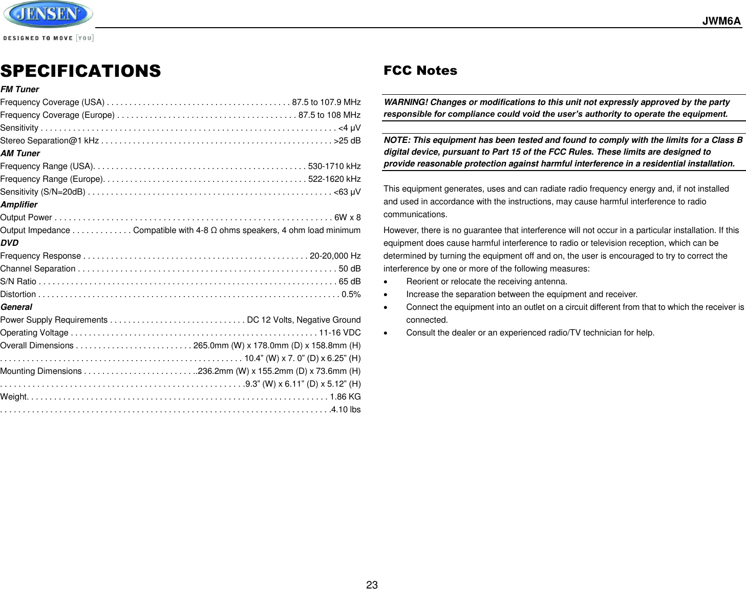  JWM6A  23 SPECIFICATIONS FM Tuner Frequency Coverage (USA) . . . . . . . . . . . . . . . . . . . . . . . . . . . . . . . . . . . . . . . . . 87.5 to 107.9 MHz Frequency Coverage (Europe) . . . . . . . . . . . . . . . . . . . . . . . . . . . . . . . . . . . . . . . 87.5 to 108 MHz Sensitivity . . . . . . . . . . . . . . . . . . . . . . . . . . . . . . . . . . . . . . . . . . . . . . . . . . . . . . . . . . . . . . . . &lt;4 μV Stereo Separation@1 kHz . . . . . . . . . . . . . . . . . . . . . . . . . . . . . . . . . . . . . . . . . . . . . . . . . . . &gt;25 dB AM Tuner Frequency Range (USA). . . . . . . . . . . . . . . . . . . . . . . . . . . . . . . . . . . . . . . . . . . . . . . 530-1710 kHz Frequency Range (Europe). . . . . . . . . . . . . . . . . . . . . . . . . . . . . . . . . . . . . . . . . . . . . 522-1620 kHz Sensitivity (S/N=20dB) . . . . . . . . . . . . . . . . . . . . . . . . . . . . . . . . . . . . . . . . . . . . . . . . . . . . . &lt;63 μV Amplifier Output Power . . . . . . . . . . . . . . . . . . . . . . . . . . . . . . . . . . . . . . . . . . . . . . . . . . . . . . . . . . . 6W x 8 Output Impedance . . . . . . . . . . . . . Compatible with 4-8 Ω ohms speakers, 4 ohm load minimum DVD Frequency Response . . . . . . . . . . . . . . . . . . . . . . . . . . . . . . . . . . . . . . . . . . . . . . . . . 20-20,000 Hz Channel Separation . . . . . . . . . . . . . . . . . . . . . . . . . . . . . . . . . . . . . . . . . . . . . . . . . . . . . . . 50 dB S/N Ratio . . . . . . . . . . . . . . . . . . . . . . . . . . . . . . . . . . . . . . . . . . . . . . . . . . . . . . . . . . . . . . . . . 65 dB Distortion . . . . . . . . . . . . . . . . . . . . . . . . . . . . . . . . . . . . . . . . . . . . . . . . . . . . . . . . . . . . . . . . . . . 0.5% General Power Supply Requirements . . . . . . . . . . . . . . . . . . . . . . . . . . . . . . DC 12 Volts, Negative Ground Operating Voltage . . . . . . . . . . . . . . . . . . . . . . . . . . . . . . . . . . . . . . . . . . . . . . . . . . . . . . . 11-16 VDC Overall Dimensions . . . . . . . . . . . . . . . . . . . . . . . . . . 265.0mm (W) x 178.0mm (D) x 158.8mm (H) . . . . . . . . . . . . . . . . . . . . . . . . . . . . . . . . . . . . . . . . . . . . . . . . . . . . . . 10.4” (W) x 7. 0” (D) x 6.25” (H) Mounting Dimensions . . . . . . . . . . . . . . . . . . . . . . . . ..236.2mm (W) x 155.2mm (D) x 73.6mm (H) . . . . . . . . . . . . . . . . . . . . . . . . . . . . . . . . . . . . . . . . . . . . . . . . . . . . .9.3” (W) x 6.11” (D) x 5.12” (H) Weight. . . . . . . . . . . . . . . . . . . . . . . . . . . . . . . . . . . . . . . . . . . . . . . . . . . . . . . . . . . . . . . . . . 1.86 KG . . . . . . . . . . . . . . . . . . . . . . . . . . . . . . . . . . . . . . . . . . . . . . . . . . . . . . . . . . . . . . . . . . . . . . . . .4.10 lbs  FCC Notes  WARNING! Changes or modifications to this unit not expressly approved by the party responsible for compliance could void the user’s authority to operate the equipment.  NOTE: This equipment has been tested and found to comply with the limits for a Class B digital device, pursuant to Part 15 of the FCC Rules. These limits are designed to provide reasonable protection against harmful interference in a residential installation.  This equipment generates, uses and can radiate radio frequency energy and, if not installed and used in accordance with the instructions, may cause harmful interference to radio communications. However, there is no guarantee that interference will not occur in a particular installation. If this equipment does cause harmful interference to radio or television reception, which can be determined by turning the equipment off and on, the user is encouraged to try to correct the interference by one or more of the following measures:   Reorient or relocate the receiving antenna.   Increase the separation between the equipment and receiver.   Connect the equipment into an outlet on a circuit different from that to which the receiver is connected.   Consult the dealer or an experienced radio/TV technician for help.