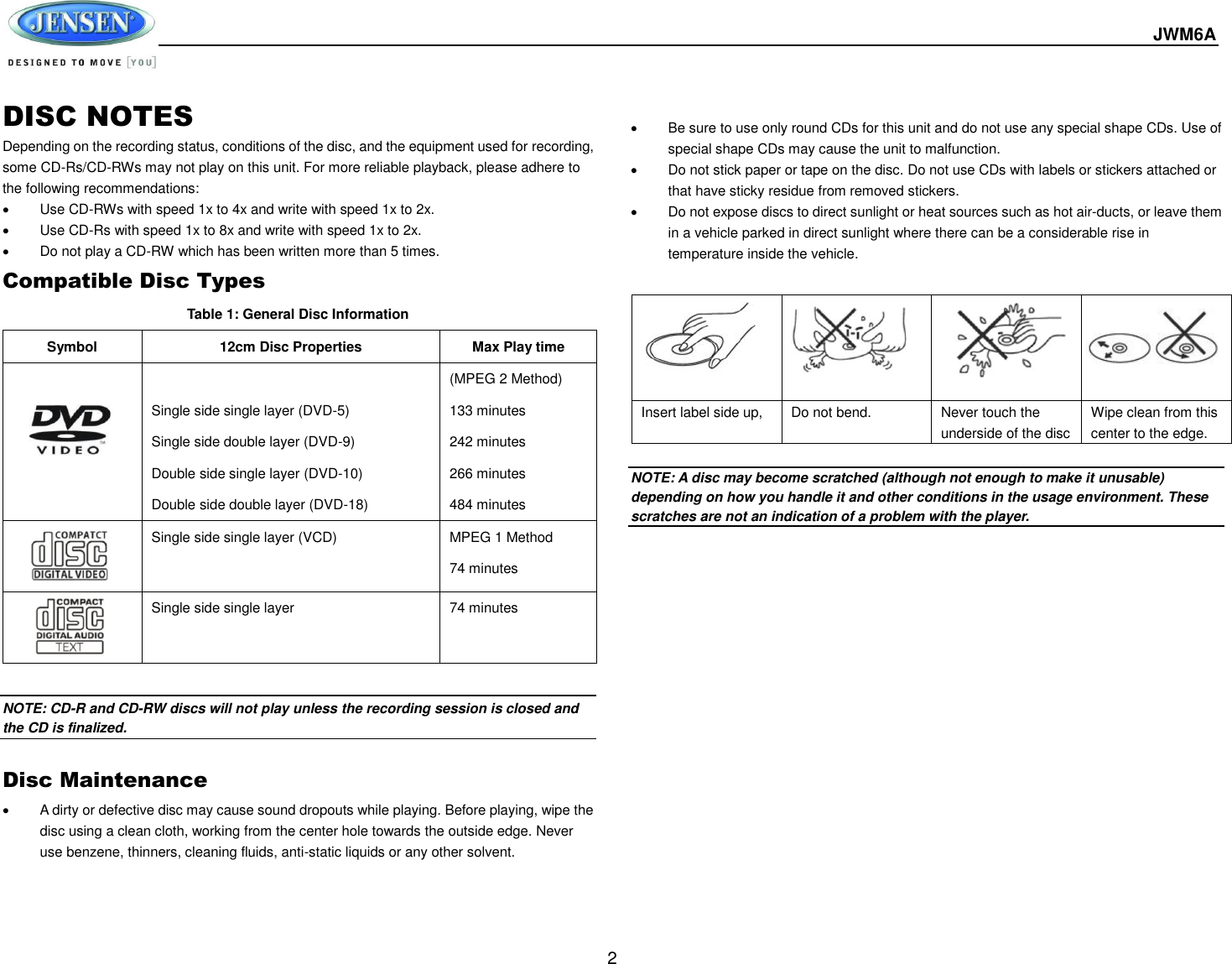  JWM6A  2 DISC NOTES Depending on the recording status, conditions of the disc, and the equipment used for recording, some CD-Rs/CD-RWs may not play on this unit. For more reliable playback, please adhere to the following recommendations:   Use CD-RWs with speed 1x to 4x and write with speed 1x to 2x.   Use CD-Rs with speed 1x to 8x and write with speed 1x to 2x.   Do not play a CD-RW which has been written more than 5 times. Compatible Disc Types Table 1: General Disc Information Symbol 12cm Disc Properties Max Play time   Single side single layer (DVD-5) Single side double layer (DVD-9) Double side single layer (DVD-10) Double side double layer (DVD-18) (MPEG 2 Method) 133 minutes 242 minutes 266 minutes 484 minutes  Single side single layer (VCD) MPEG 1 Method 74 minutes  Single side single layer 74 minutes  NOTE: CD-R and CD-RW discs will not play unless the recording session is closed and the CD is finalized.  Disc Maintenance   A dirty or defective disc may cause sound dropouts while playing. Before playing, wipe the disc using a clean cloth, working from the center hole towards the outside edge. Never use benzene, thinners, cleaning fluids, anti-static liquids or any other solvent.      Be sure to use only round CDs for this unit and do not use any special shape CDs. Use of special shape CDs may cause the unit to malfunction.   Do not stick paper or tape on the disc. Do not use CDs with labels or stickers attached or that have sticky residue from removed stickers.   Do not expose discs to direct sunlight or heat sources such as hot air-ducts, or leave them in a vehicle parked in direct sunlight where there can be a considerable rise in temperature inside the vehicle.   NOTE: A disc may become scratched (although not enough to make it unusable) depending on how you handle it and other conditions in the usage environment. These scratches are not an indication of a problem with the player.            Insert label side up,  Do not bend. Never touch the underside of the disc Wipe clean from this center to the edge. 
