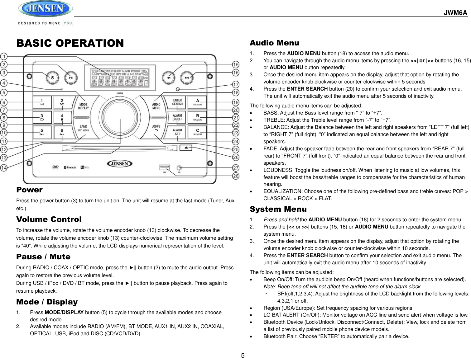  JWM6A  5 BASIC OPERATION              Power   Press the power button (3) to turn the unit on. The unit will resume at the last mode (Tuner, Aux, etc.). Volume Control To increase the volume, rotate the volume encoder knob (13) clockwise. To decrease the volume, rotate the volume encoder knob (13) counter-clockwise. The maximum volume setting is “40”. While adjusting the volume, the LCD displays numerical representation of the level. Pause / Mute During RADIO / COAX / OPTIC mode, press the || button (2) to mute the audio output. Press again to restore the previous volume level. During USB / iPod / DVD / BT mode, press the || button to pause playback. Press again to resume playback. Mode / Display 1.  Press MODE/DISPLAY button (5) to cycle through the available modes and choose desired mode. 2.  Available modes include RADIO (AM/FM), BT MODE, AUX1 IN, AUX2 IN, COAXIAL, OPTICAL, USB, iPod and DISC (CD/VCD/DVD). Audio Menu 1.  Press the AUDIO MENU button (18) to access the audio menu.   2.  You can navigate through the audio menu items by pressing the &gt;&gt;| or |&lt;&lt; buttons (16, 15) or AUDIO MENU button repeatedly.   3.  Once the desired menu item appears on the display, adjust that option by rotating the volume encoder knob clockwise or counter-clockwise within 5 seconds 4.  Press the ENTER SEARCH button (20) to confirm your selection and exit audio menu. The unit will automatically exit the audio menu after 5 seconds of inactivity. The following audio menu items can be adjusted:     BASS: Adjust the Bass level range from “-7” to “+7”.   TREBLE: Adjust the Treble level range from “-7” to “+7”.   BALANCE: Adjust the Balance between the left and right speakers from “LEFT 7” (full left) to “RIGHT 7” (full right). “0” indicated an equal balance between the left and right speakers.   FADE: Adjust the speaker fade between the rear and front speakers from “REAR 7” (full rear) to “FRONT 7” (full front). “0” indicated an equal balance between the rear and front speakers.   LOUDNESS: Toggle the loudness on/off. When listening to music at low volumes, this feature will boost the bass/treble ranges to compensate for the characteristics of human hearing.   EQUALIZATION: Choose one of the following pre-defined bass and treble curves: POP &gt; CLASSICAL &gt; ROCK &gt; FLAT. System Menu 1. Press and hold the AUDIO MENU button (18) for 2 seconds to enter the system menu.   2.  Press the |&lt;&lt; or &gt;&gt;| buttons (15, 16) or AUDIO MENU button repeatedly to navigate the system menu. 3.  Once the desired menu item appears on the display, adjust that option by rotating the volume encoder knob clockwise or counter-clockwise within 10 seconds. 4.  Press the ENTER SEARCH button to confirm your selection and exit audio menu. The unit will automatically exit the audio menu after 10 seconds of inactivity. The following items can be adjusted:   Beep On/Off: Turn the audible beep On/Off (heard when functions/buttons are selected). Note: Beep tone off will not affect the audible tone of the alarm clock. • BRI(off,1,2,3,4): Adjust the brightness of the LCD backlight from the following levels: 4,3,2,1 or off.   Region (USA/Europe): Set frequency spacing for various regions.   LO BAT ALERT (On/Off): Monitor voltage on ACC line and send alert when voltage is low.   Bluetooth Device (Lock/Unlock, Disconnect/Connect, Delete): View, lock and delete from a list of previously paired mobile phone device models.  Bluetooth Pair: Choose “ENTER” to automatically pair a device. 